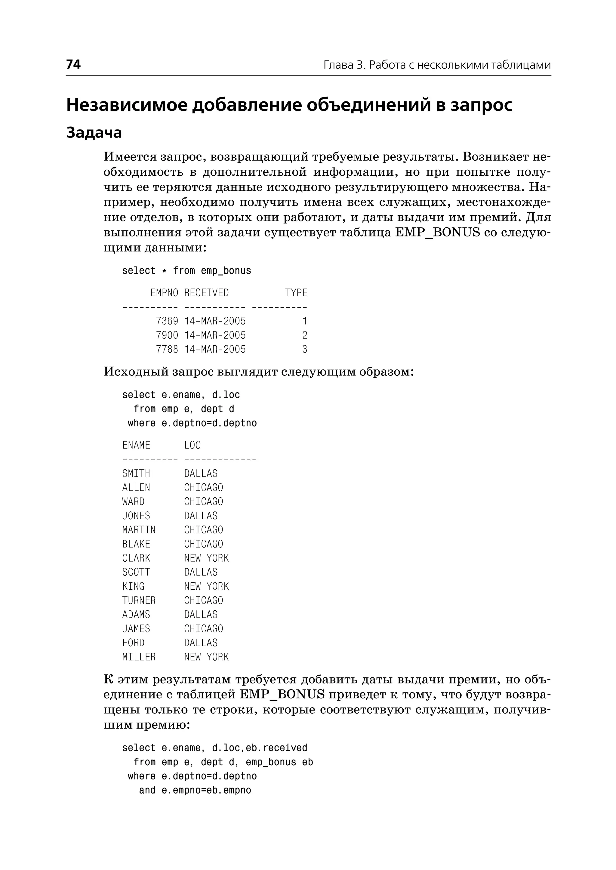 74                                             Глава 3. Работа с несколькими таблицами


Независимое добавление объединений в запрос
Задача
     Имеется запрос, возвращающий требуемые результаты. Возникает не
     обходимость в дополнительной информации, но при попытке полу
     чить ее теряются данные исходного результирующего множества. На
     пример, необходимо получить имена всех служащих, местонахожде
     ние отделов, в которых они работают, и даты выдачи им премий. Для
     выполнения этой задачи существует таблица EMP_BONUS со следую
     щими данными:
       select * from emp_bonus
            EMPNO RECEIVED            TYPE

                7369 14 MAR 2005         1
                7900 14 MAR 2005         2
                7788 14 MAR 2005         3
     Исходный запрос выглядит следующим образом:
       select e.ename, d.loc
         from emp e, dept d
        where e.deptno=d.deptno
       ENAME        LOC

       SMITH        DALLAS
       ALLEN        CHICAGO
       WARD         CHICAGO
       JONES        DALLAS
       MARTIN       CHICAGO
       BLAKE        CHICAGO
       CLARK        NEW YORK
       SCOTT        DALLAS
       KING         NEW YORK
       TURNER       CHICAGO
       ADAMS        DALLAS
       JAMES        CHICAGO
       FORD         DALLAS
       MILLER       NEW YORK
     К этим результатам требуется добавить даты выдачи премии, но объ
     единение с таблицей EMP_BONUS приведет к тому, что будут возвра
     щены только те строки, которые соответствуют служащим, получив
     шим премию:
       select    e.ename, d.loc,eb.received
         from    emp e, dept d, emp_bonus eb
        where    e.deptno=d.deptno
          and    e.empno=eb.empno
 