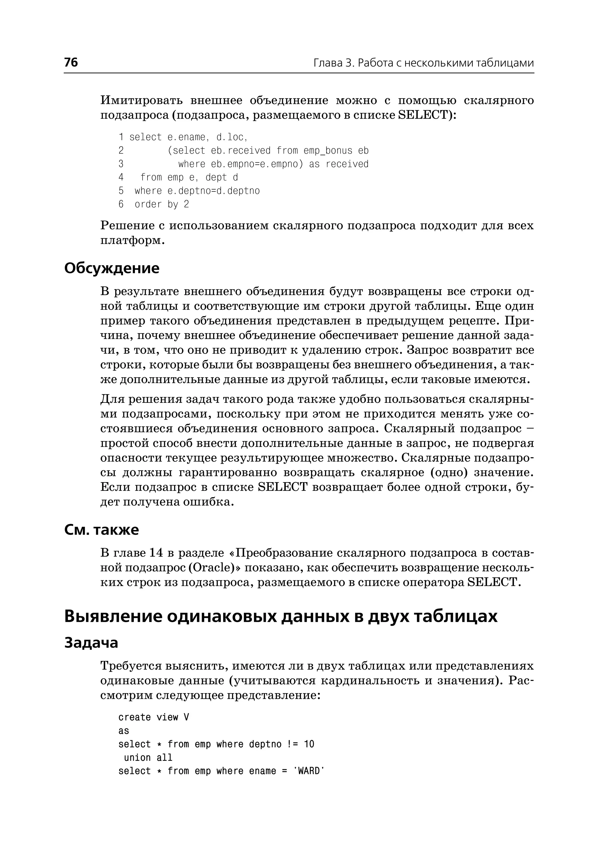 76                                          Глава 3. Работа с несколькими таблицами


     Имитировать внешнее объединение можно с помощью скалярного
     подзапроса (подзапроса, размещаемого в списке SELECT):
       1 select e.ename, d.loc,
       2        (select eb.received from emp_bonus eb
       3          where eb.empno=e.empno) as received
       4 from emp e, dept d
       5 where e.deptno=d.deptno
       6 order by 2
     Решение с использованием скалярного подзапроса подходит для всех
     платформ.

Обсуждение
     В результате внешнего объединения будут возвращены все строки од
     ной таблицы и соответствующие им строки другой таблицы. Еще один
     пример такого объединения представлен в предыдущем рецепте. При
     чина, почему внешнее объединение обеспечивает решение данной зада
     чи, в том, что оно не приводит к удалению строк. Запрос возвратит все
     строки, которые были бы возвращены без внешнего объединения, а так
     же дополнительные данные из другой таблицы, если таковые имеются.
     Для решения задач такого рода также удобно пользоваться скалярны
     ми подзапросами, поскольку при этом не приходится менять уже со
     стоявшиеся объединения основного запроса. Скалярный подзапрос –
     простой способ внести дополнительные данные в запрос, не подвергая
     опасности текущее результирующее множество. Скалярные подзапро
     сы должны гарантированно возвращать скалярное (одно) значение.
     Если подзапрос в списке SELECT возвращает более одной строки, бу
     дет получена ошибка.

См. также
     В главе 14 в разделе «Преобразование скалярного подзапроса в состав
     ной подзапрос (Oracle)» показано, как обеспечить возвращение несколь
     ких строк из подзапроса, размещаемого в списке оператора SELECT.

Выявление одинаковых данных в двух таблицах
Задача
     Требуется выяснить, имеются ли в двух таблицах или представлениях
     одинаковые данные (учитываются кардинальность и значения). Рас
     смотрим следующее представление:
       create   view V
       as
       select   * from emp where deptno != 10
        union   all
       select   * from emp where ename = 'WARD'
 