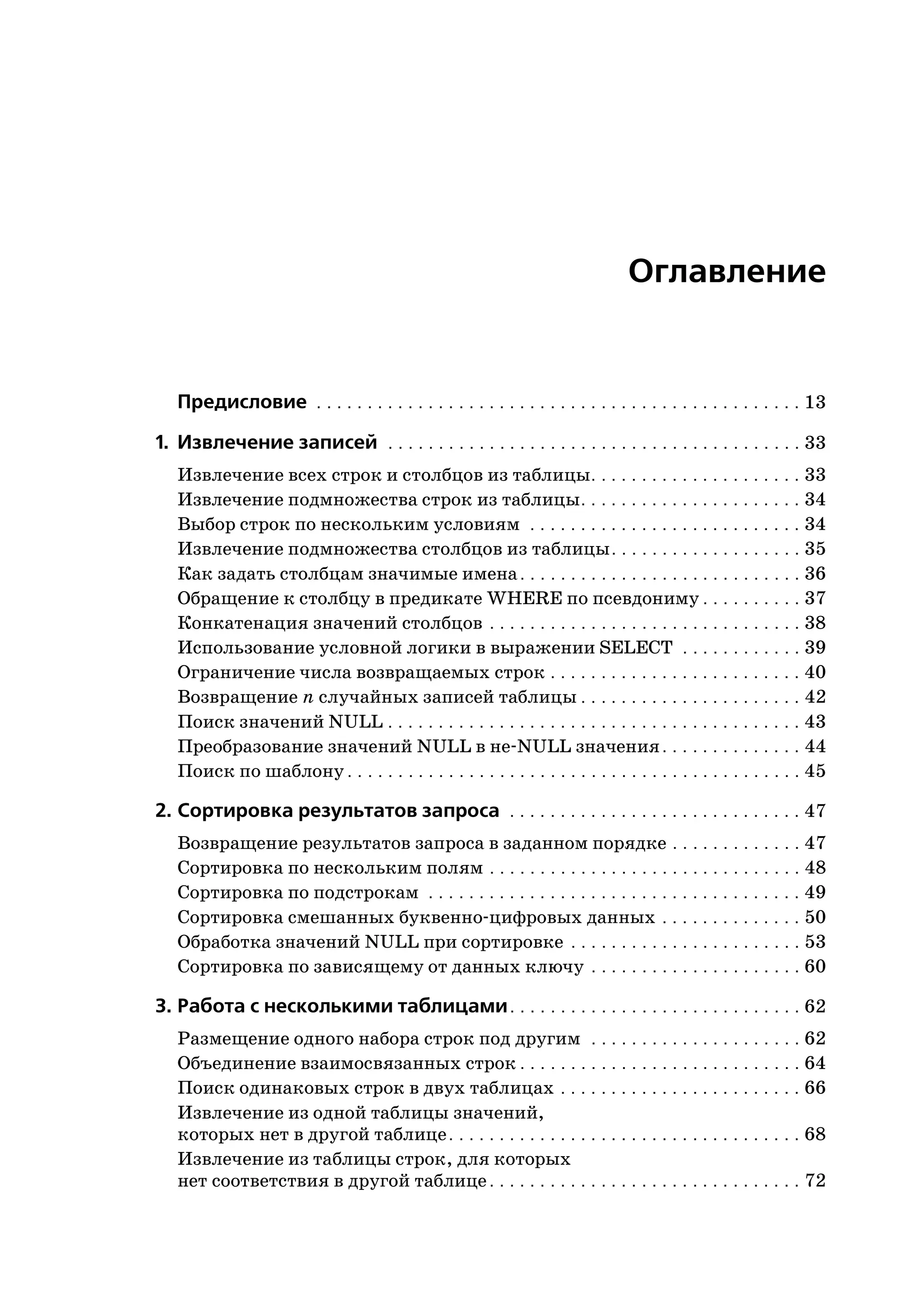 Оглавление


   Предисловие . . . . . . . . . . . . . . . . . . . . . . . . . . . . . . . . . . . . . . . . . . . . . . . . 13

1. Извлечение записей . . . . . . . . . . . . . . . . . . . . . . . . . . . . . . . . . . . . . . . . . 33
   Извлечение всех строк и столбцов из таблицы. . . . . . . . . . . . . . . . . . . . . 33
   Извлечение подмножества строк из таблицы. . . . . . . . . . . . . . . . . . . . . . 34
   Выбор строк по нескольким условиям . . . . . . . . . . . . . . . . . . . . . . . . . . . 34
   Извлечение подмножества столбцов из таблицы . . . . . . . . . . . . . . . . . . . 35
   Как задать столбцам значимые имена . . . . . . . . . . . . . . . . . . . . . . . . . . . . 36
   Обращение к столбцу в предикате WHERE по псевдониму . . . . . . . . . . 37
   Конкатенация значений столбцов . . . . . . . . . . . . . . . . . . . . . . . . . . . . . . . 38
   Использование условной логики в выражении SELECT . . . . . . . . . . . . 39
   Ограничение числа возвращаемых строк . . . . . . . . . . . . . . . . . . . . . . . . . 40
   Возвращение n случайных записей таблицы . . . . . . . . . . . . . . . . . . . . . . 42
   Поиск значений NULL . . . . . . . . . . . . . . . . . . . . . . . . . . . . . . . . . . . . . . . . . 43
   Преобразование значений NULL в не NULL значения . . . . . . . . . . . . . . 44
   Поиск по шаблону . . . . . . . . . . . . . . . . . . . . . . . . . . . . . . . . . . . . . . . . . . . . . 45

2. Сортировка результатов запроса . . . . . . . . . . . . . . . . . . . . . . . . . . . . . 47
   Возвращение результатов запроса в заданном порядке . . . . . . . . . . . . . 47
   Сортировка по нескольким полям . . . . . . . . . . . . . . . . . . . . . . . . . . . . . . . 48
   Сортировка по подстрокам . . . . . . . . . . . . . . . . . . . . . . . . . . . . . . . . . . . . . 49
   Сортировка смешанных буквенно цифровых данных . . . . . . . . . . . . . . 50
   Обработка значений NULL при сортировке . . . . . . . . . . . . . . . . . . . . . . . 53
   Сортировка по зависящему от данных ключу . . . . . . . . . . . . . . . . . . . . . 60

3. Работа с несколькими таблицами. . . . . . . . . . . . . . . . . . . . . . . . . . . . . 62
   Размещение одного набора строк под другим . . . . . . . . . . . . . . . . . . . . . 62
   Объединение взаимосвязанных строк . . . . . . . . . . . . . . . . . . . . . . . . . . . . 64
   Поиск одинаковых строк в двух таблицах . . . . . . . . . . . . . . . . . . . . . . . . 66
   Извлечение из одной таблицы значений,
   которых нет в другой таблице . . . . . . . . . . . . . . . . . . . . . . . . . . . . . . . . . . . 68
   Извлечение из таблицы строк, для которых
   нет соответствия в другой таблице . . . . . . . . . . . . . . . . . . . . . . . . . . . . . . . 72
 