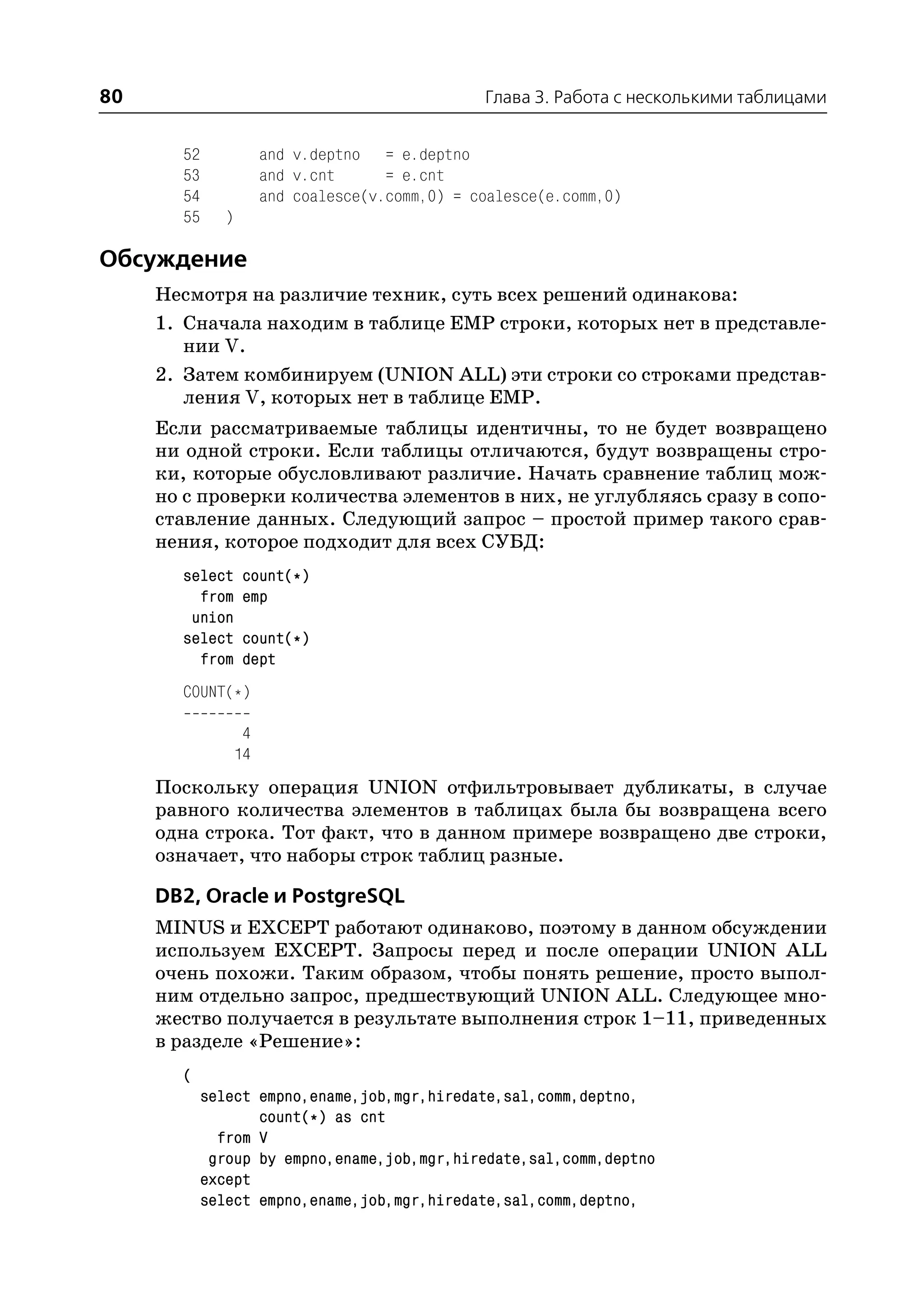 80                                               Глава 3. Работа с несколькими таблицами


       52              and v.deptno = e.deptno
       53              and v.cnt      = e.cnt
       54              and coalesce(v.comm,0) = coalesce(e.comm,0)
       55     )

Обсуждение
     Несмотря на различие техник, суть всех решений одинакова:
     1. Сначала находим в таблице EMP строки, которых нет в представле
        нии V.
     2. Затем комбинируем (UNION ALL) эти строки со строками представ
        ления V, которых нет в таблице EMP.
     Если рассматриваемые таблицы идентичны, то не будет возвращено
     ни одной строки. Если таблицы отличаются, будут возвращены стро
     ки, которые обусловливают различие. Начать сравнение таблиц мож
     но с проверки количества элементов в них, не углубляясь сразу в сопо
     ставление данных. Следующий запрос – простой пример такого срав
     нения, которое подходит для всех СУБД:
       select      count(*)
         from      emp
        union
       select      count(*)
         from      dept
       COUNT(*)

                   4
                  14
     Поскольку операция UNION отфильтровывает дубликаты, в случае
     равного количества элементов в таблицах была бы возвращена всего
     одна строка. Тот факт, что в данном примере возвращено две строки,
     означает, что наборы строк таблиц разные.

     DB2, Oracle и PostgreSQL
     MINUS и EXCEPT работают одинаково, поэтому в данном обсуждении
     используем EXCEPT. Запросы перед и после операции UNION ALL
     очень похожи. Таким образом, чтобы понять решение, просто выпол
     ним отдельно запрос, предшествующий UNION ALL. Следующее мно
     жество получается в результате выполнения строк 1–11, приведенных
     в разделе «Решение»:
       (
            select empno,ename,job,mgr,hiredate,sal,comm,deptno,
                   count(*) as cnt
              from V
             group by empno,ename,job,mgr,hiredate,sal,comm,deptno
            except
            select empno,ename,job,mgr,hiredate,sal,comm,deptno,
 