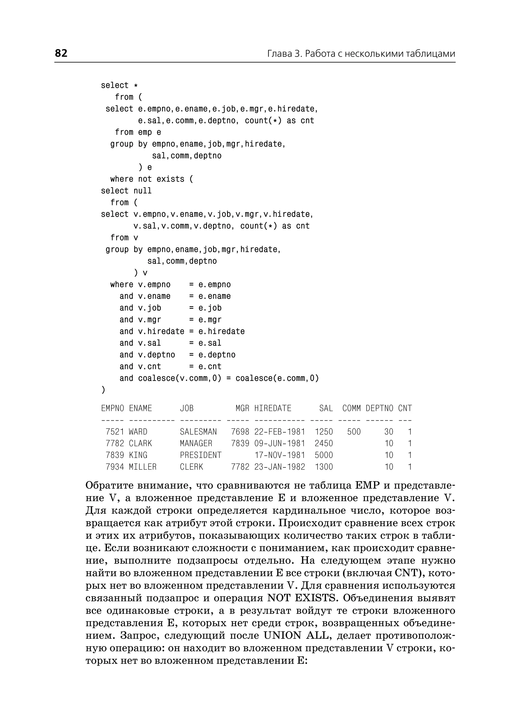 82                                         Глава 3. Работа с несколькими таблицами


       select *
           from (
         select e.empno,e.ename,e.job,e.mgr,e.hiredate,
                e.sal,e.comm,e.deptno, count(*) as cnt
           from emp e
          group by empno,ename,job,mgr,hiredate,
                    sal,comm,deptno
                ) e
          where not exists (
       select null
          from (
       select v.empno,v.ename,v.job,v.mgr,v.hiredate,
               v.sal,v.comm,v.deptno, count(*) as cnt
          from v
         group by empno,ename,job,mgr,hiredate,
                  sal,comm,deptno
               ) v
          where v.empno     = e.empno
            and v.ename     = e.ename
            and v.job       = e.job
            and v.mgr       = e.mgr
            and v.hiredate = e.hiredate
            and v.sal       = e.sal
            and v.deptno = e.deptno
            and v.cnt       = e.cnt
            and coalesce(v.comm,0) = coalesce(e.comm,0)
       )
       EMPNO ENAME      JOB         MGR HIREDATE          SAL COMM DEPTNO CNT

        7521   WARD     SALESMAN 7698 22 FEB 1981    1250      500     30   1
        7782   CLARK    MANAGER   7839 09 JUN 1981   2450              10   1
        7839   KING     PRESIDENT      17 NOV 1981   5000              10   1
        7934   MILLER   CLERK     7782 23 JAN 1982   1300              10   1
     Обратите внимание, что сравниваются не таблица EMP и представле
     ние V, а вложенное представление E и вложенное представление V.
     Для каждой строки определяется кардинальное число, которое воз
     вращается как атрибут этой строки. Происходит сравнение всех строк
     и этих их атрибутов, показывающих количество таких строк в табли
     це. Если возникают сложности с пониманием, как происходит сравне
     ние, выполните подзапросы отдельно. На следующем этапе нужно
     найти во вложенном представлении Е все строки (включая CNT), кото
     рых нет во вложенном представлении V. Для сравнения используются
     связанный подзапрос и операция NOT EXISTS. Объединения выявят
     все одинаковые строки, а в результат войдут те строки вложенного
     представления Е, которых нет среди строк, возвращенных объедине
     нием. Запрос, следующий после UNION ALL, делает противополож
     ную операцию: он находит во вложенном представлении V строки, ко
     торых нет во вложенном представлении Е:
 