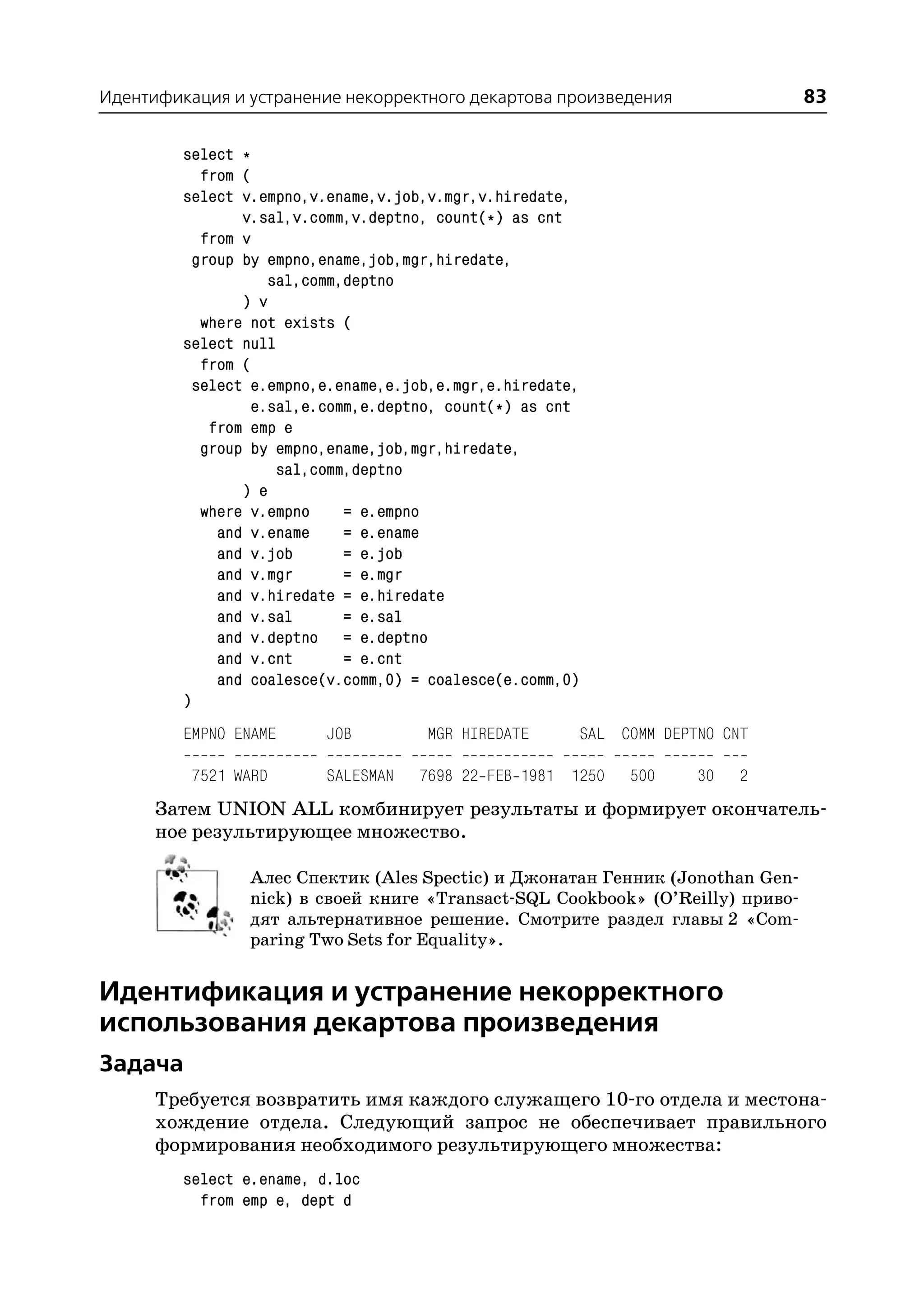 Идентификация и устранение некорректного декартова произведения                   83

         select *
            from (
         select v.empno,v.ename,v.job,v.mgr,v.hiredate,
                 v.sal,v.comm,v.deptno, count(*) as cnt
            from v
           group by empno,ename,job,mgr,hiredate,
                    sal,comm,deptno
                 ) v
            where not exists (
         select null
            from (
           select e.empno,e.ename,e.job,e.mgr,e.hiredate,
                  e.sal,e.comm,e.deptno, count(*) as cnt
             from emp e
            group by empno,ename,job,mgr,hiredate,
                     sal,comm,deptno
                 ) e
            where v.empno    = e.empno
              and v.ename    = e.ename
              and v.job      = e.job
              and v.mgr      = e.mgr
              and v.hiredate = e.hiredate
              and v.sal      = e.sal
              and v.deptno = e.deptno
              and v.cnt      = e.cnt
              and coalesce(v.comm,0) = coalesce(e.comm,0)
         )
         EMPNO ENAME      JOB         MGR HIREDATE          SAL COMM DEPTNO CNT

          7521 WARD       SALESMAN   7698 22 FEB 1981 1250       500     30   2
      Затем UNION ALL комбинирует результаты и формирует окончатель
      ное результирующее множество.

                 Алес Спектик (Ales Spectic) и Джонатан Генник (Jonothan Gen
                 nick) в своей книге «Transact SQL Cookbook» (O’Reilly) приво
                 дят альтернативное решение. Смотрите раздел главы 2 «Com
                 paring Two Sets for Equality».


Идентификация и устранение некорректного
использования декартова произведения
Задача
      Требуется возвратить имя каждого служащего 10 го отдела и местона
      хождение отдела. Следующий запрос не обеспечивает правильного
      формирования необходимого результирующего множества:
         select e.ename, d.loc
           from emp e, dept d
 