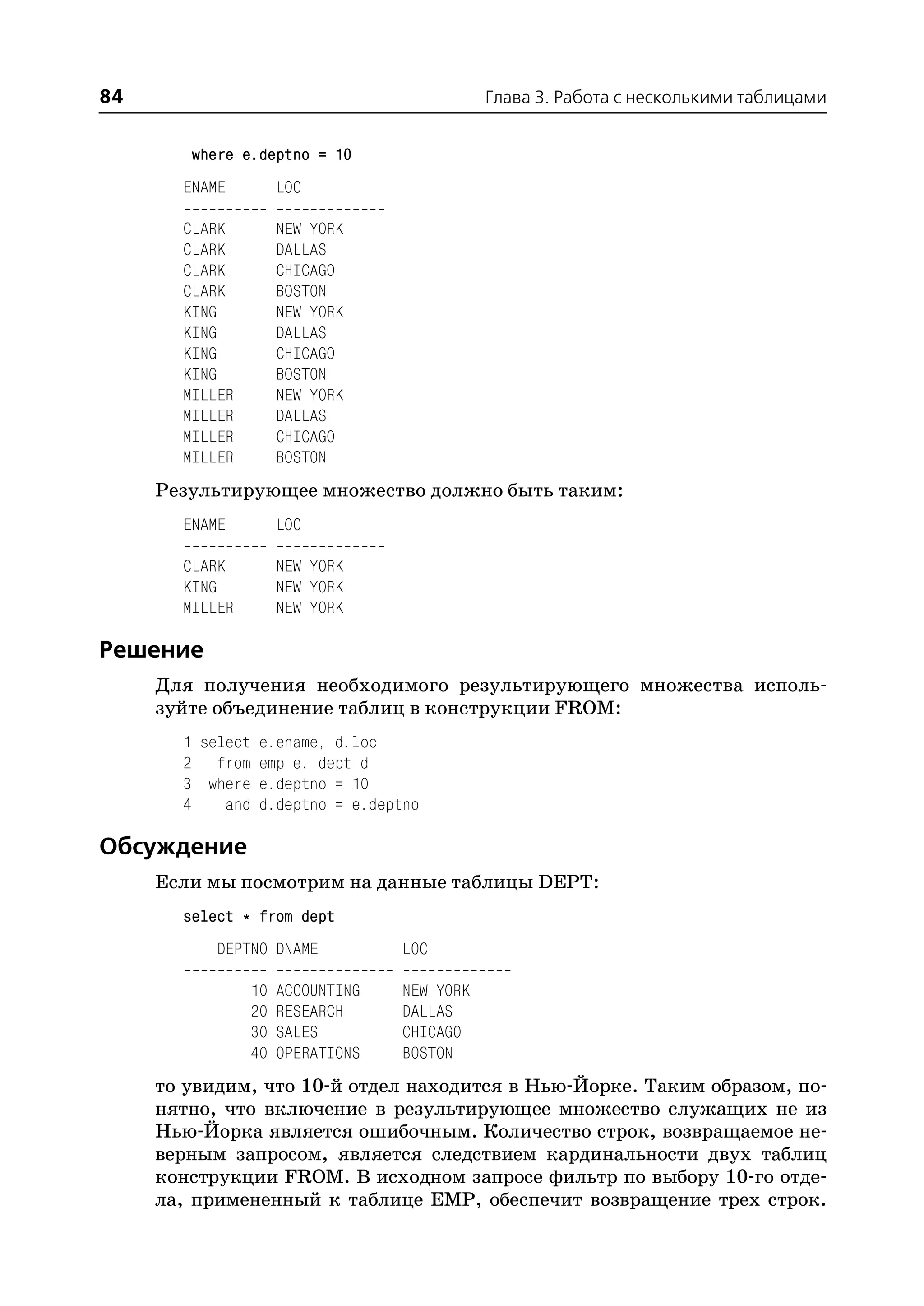 84                                           Глава 3. Работа с несколькими таблицами


        where e.deptno = 10
       ENAME         LOC

       CLARK         NEW YORK
       CLARK         DALLAS
       CLARK         CHICAGO
       CLARK         BOSTON
       KING          NEW YORK
       KING          DALLAS
       KING          CHICAGO
       KING          BOSTON
       MILLER        NEW YORK
       MILLER        DALLAS
       MILLER        CHICAGO
       MILLER        BOSTON
     Результирующее множество должно быть таким:
       ENAME         LOC

       CLARK         NEW YORK
       KING          NEW YORK
       MILLER        NEW YORK

Решение
     Для получения необходимого результирующего множества исполь
     зуйте объединение таблиц в конструкции FROM:
       1 select e.ename, d.loc
       2 from emp e, dept d
       3 where e.deptno = 10
       4    and d.deptno = e.deptno

Обсуждение
     Если мы посмотрим на данные таблицы DEPT:
       select * from dept
           DEPTNO DNAME           LOC

                10   ACCOUNTING   NEW YORK
                20   RESEARCH     DALLAS
                30   SALES        CHICAGO
                40   OPERATIONS   BOSTON
     то увидим, что 10 й отдел находится в Нью Йорке. Таким образом, по
     нятно, что включение в результирующее множество служащих не из
     Нью Йорка является ошибочным. Количество строк, возвращаемое не
     верным запросом, является следствием кардинальности двух таблиц
     конструкции FROM. В исходном запросе фильтр по выбору 10 го отде
     ла, примененный к таблице EMP, обеспечит возвращение трех строк.
 