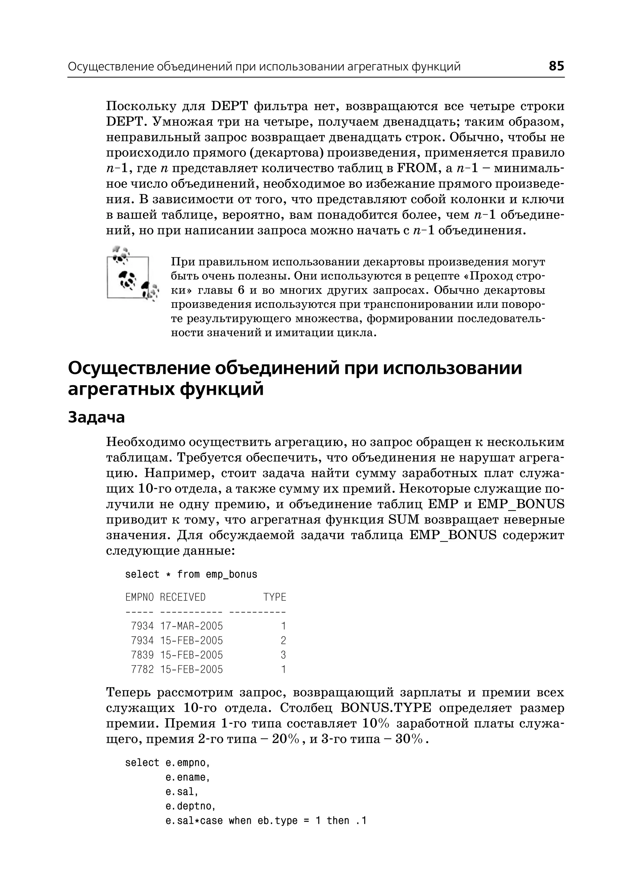 Осуществление объединений при использовании агрегатных функций                  85

     Поскольку для DEPT фильтра нет, возвращаются все четыре строки
     DEPT. Умножая три на четыре, получаем двенадцать; таким образом,
     неправильный запрос возвращает двенадцать строк. Обычно, чтобы не
     происходило прямого (декартова) произведения, применяется правило
     n–1, где n представляет количество таблиц в FROM, а n–1 – минималь
     ное число объединений, необходимое во избежание прямого произведе
     ния. В зависимости от того, что представляют собой колонки и ключи
     в вашей таблице, вероятно, вам понадобится более, чем n–1 объедине
     ний, но при написании запроса можно начать с n–1 объединения.

                  При правильном использовании декартовы произведения могут
                  быть очень полезны. Они используются в рецепте «Проход стро
                  ки» главы 6 и во многих других запросах. Обычно декартовы
                  произведения используются при транспонировании или поворо
                  те результирующего множества, формировании последователь
                  ности значений и имитации цикла.


Осуществление объединений при использовании
агрегатных функций
Задача
      Необходимо осуществить агрегацию, но запрос обращен к нескольким
      таблицам. Требуется обеспечить, что объединения не нарушат агрега
      цию. Например, стоит задача найти сумму заработных плат служа
      щих 10 го отдела, а также сумму их премий. Некоторые служащие по
      лучили не одну премию, и объединение таблиц EMP и EMP_BONUS
      приводит к тому, что агрегатная функция SUM возвращает неверные
      значения. Для обсуждаемой задачи таблица EMP_BONUS содержит
      следующие данные:
         select * from emp_bonus
         EMPNO RECEIVED            TYPE

          7934   17   MAR   2005      1
          7934   15   FEB   2005      2
          7839   15   FEB   2005      3
          7782   15   FEB   2005      1
      Теперь рассмотрим запрос, возвращающий зарплаты и премии всех
      служащих 10 го отдела. Столбец BONUS.TYPE определяет размер
      премии. Премия 1 го типа составляет 10% заработной платы служа
      щего, премия 2 го типа – 20%, и 3 го типа – 30%.
         select e.empno,
                e.ename,
                e.sal,
                e.deptno,
                e.sal*case when eb.type = 1 then .1
 