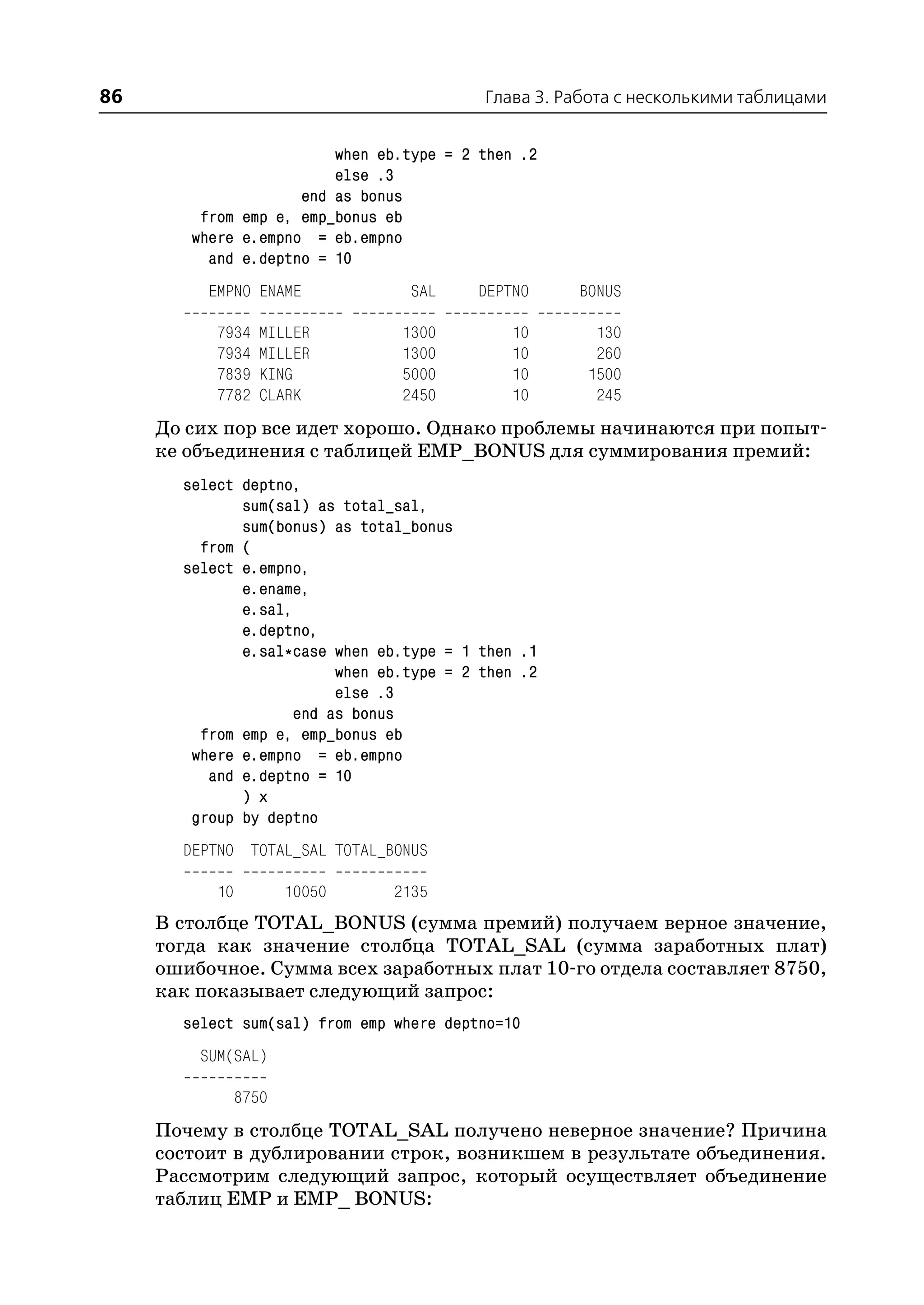 86                                         Глава 3. Работа с несколькими таблицами


                         when eb.type = 2 then .2
                         else .3
                     end as bonus
         from emp e, emp_bonus eb
        where e.empno = eb.empno
          and e.deptno = 10
          EMPNO ENAME             SAL     DEPTNO     BONUS

           7934    MILLER        1300         10       130
           7934    MILLER        1300         10       260
           7839    KING          5000         10      1500
           7782    CLARK         2450         10       245
     До сих пор все идет хорошо. Однако проблемы начинаются при попыт
     ке объединения с таблицей EMP_BONUS для суммирования премий:
       select deptno,
              sum(sal) as total_sal,
              sum(bonus) as total_bonus
         from (
       select e.empno,
              e.ename,
              e.sal,
              e.deptno,
              e.sal*case when eb.type = 1 then .1
                          when eb.type = 2 then .2
                          else .3
                     end as bonus
         from emp e, emp_bonus eb
        where e.empno = eb.empno
          and e.deptno = 10
              ) x
        group by deptno
       DEPTNO TOTAL_SAL TOTAL_BONUS

           10          10050    2135
     В столбце TOTAL_BONUS (сумма премий) получаем верное значение,
     тогда как значение столбца TOTAL_SAL (сумма заработных плат)
     ошибочное. Сумма всех заработных плат 10 го отдела составляет 8750,
     как показывает следующий запрос:
       select sum(sal) from emp where deptno=10
         SUM(SAL)

                8750
     Почему в столбце TOTAL_SAL получено неверное значение? Причина
     состоит в дублировании строк, возникшем в результате объединения.
     Рассмотрим следующий запрос, который осуществляет объединение
     таблиц EMP и EMP_ BONUS:
 