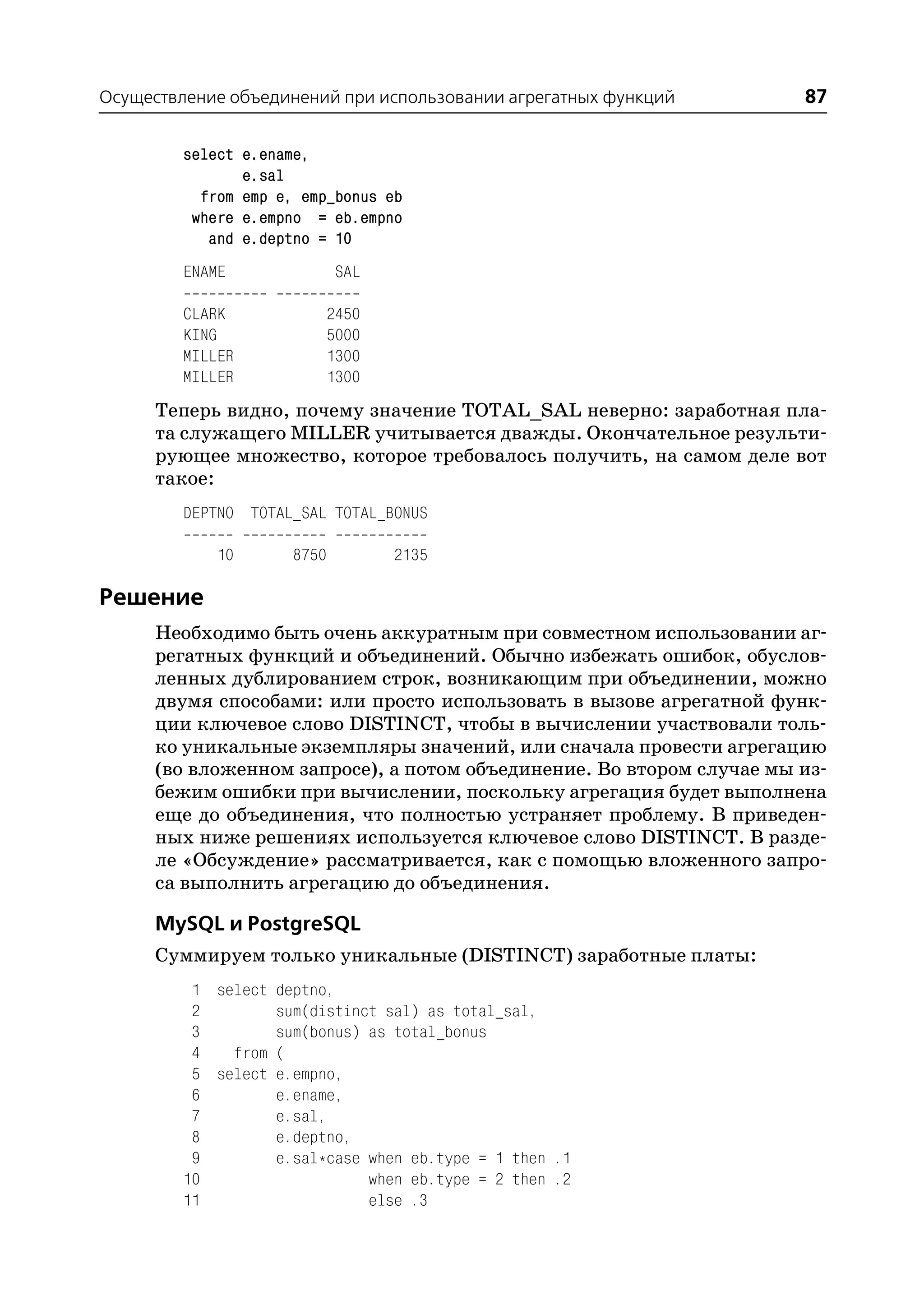 Осуществление объединений при использовании агрегатных функций       87

         select e.ename,
                e.sal
           from emp e, emp_bonus eb
          where e.empno = eb.empno
            and e.deptno = 10
         ENAME               SAL

         CLARK           2450
         KING            5000
         MILLER          1300
         MILLER          1300
      Теперь видно, почему значение TOTAL_SAL неверно: заработная пла
      та служащего MILLER учитывается дважды. Окончательное результи
      рующее множество, которое требовалось получить, на самом деле вот
      такое:
         DEPTNO TOTAL_SAL TOTAL_BONUS

             10       8750         2135

Решение
     Необходимо быть очень аккуратным при совместном использовании аг
     регатных функций и объединений. Обычно избежать ошибок, обуслов
     ленных дублированием строк, возникающим при объединении, можно
     двумя способами: или просто использовать в вызове агрегатной функ
     ции ключевое слово DISTINCT, чтобы в вычислении участвовали толь
     ко уникальные экземпляры значений, или сначала провести агрегацию
     (во вложенном запросе), а потом объединение. Во втором случае мы из
     бежим ошибки при вычислении, поскольку агрегация будет выполнена
     еще до объединения, что полностью устраняет проблему. В приведен
     ных ниже решениях используется ключевое слово DISTINCT. В разде
     ле «Обсуждение» рассматривается, как с помощью вложенного запро
     са выполнить агрегацию до объединения.

      MySQL и PostgreSQL
      Суммируем только уникальные (DISTINCT) заработные платы:
          1 select deptno,
          2        sum(distinct sal) as total_sal,
          3        sum(bonus) as total_bonus
          4   from (
          5 select e.empno,
          6        e.ename,
          7        e.sal,
          8        e.deptno,
          9        e.sal*case when eb.type = 1 then .1
         10                   when eb.type = 2 then .2
         11                   else .3
 