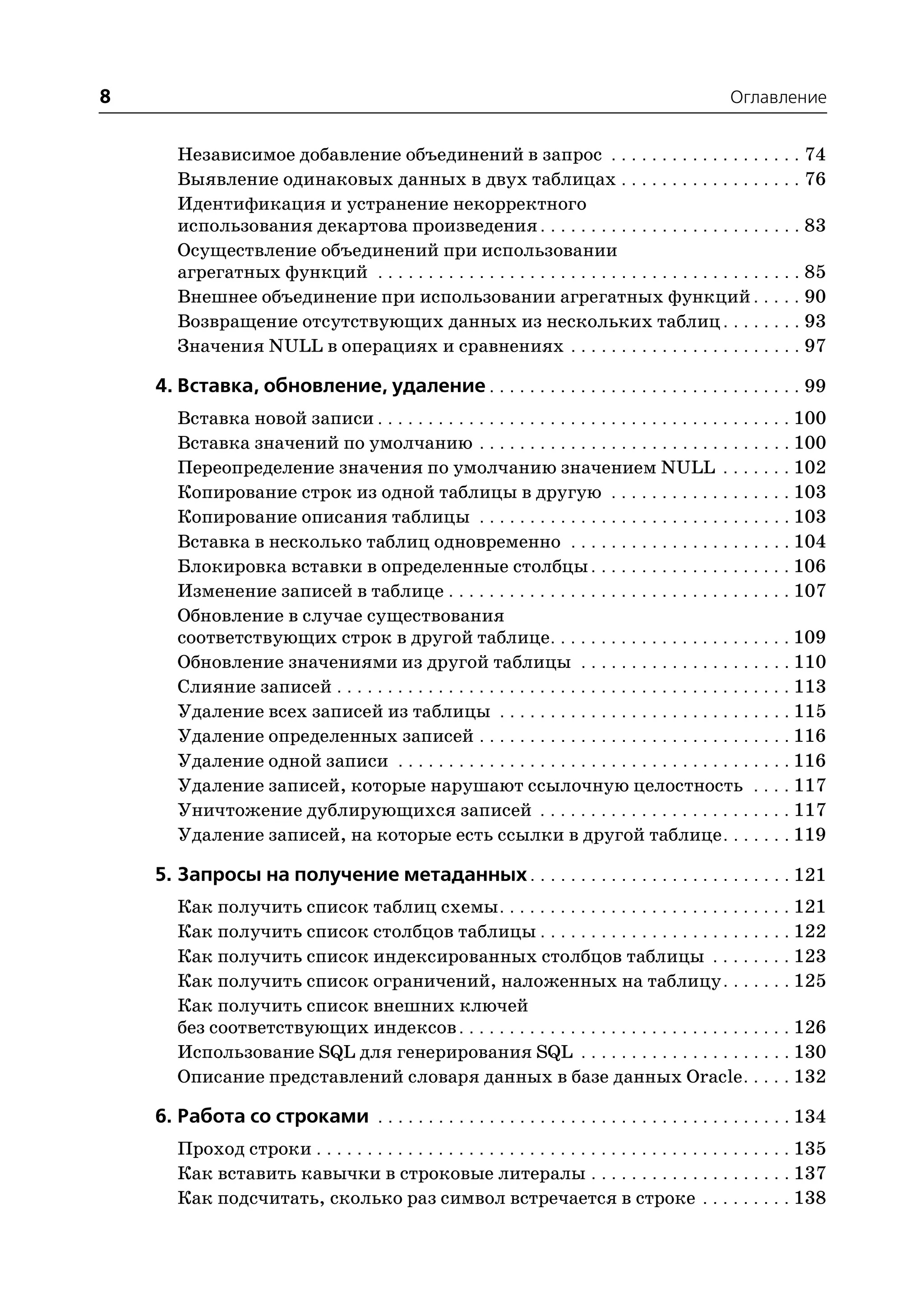 8                                                                                                    Оглавление


       Независимое добавление объединений в запрос . . . . . . . . . . . . . . . . . . . 74
       Выявление одинаковых данных в двух таблицах . . . . . . . . . . . . . . . . . . 76
       Идентификация и устранение некорректного
       использования декартова произведения . . . . . . . . . . . . . . . . . . . . . . . . . . 83
       Осуществление объединений при использовании
       агрегатных функций . . . . . . . . . . . . . . . . . . . . . . . . . . . . . . . . . . . . . . . . . . 85
       Внешнее объединение при использовании агрегатных функций . . . . . 90
       Возвращение отсутствующих данных из нескольких таблиц . . . . . . . . 93
       Значения NULL в операциях и сравнениях . . . . . . . . . . . . . . . . . . . . . . . 97

    4. Вставка, обновление, удаление . . . . . . . . . . . . . . . . . . . . . . . . . . . . . . . 99
       Вставка новой записи . . . . . . . . . . . . . . . . . . . . . . . . . . . . . . . . . . . . . . . . . 100
       Вставка значений по умолчанию . . . . . . . . . . . . . . . . . . . . . . . . . . . . . . . 100
       Переопределение значения по умолчанию значением NULL . . . . . . . 102
       Копирование строк из одной таблицы в другую . . . . . . . . . . . . . . . . . . 103
       Копирование описания таблицы . . . . . . . . . . . . . . . . . . . . . . . . . . . . . . . 103
       Вставка в несколько таблиц одновременно . . . . . . . . . . . . . . . . . . . . . . 104
       Блокировка вставки в определенные столбцы . . . . . . . . . . . . . . . . . . . . 106
       Изменение записей в таблице . . . . . . . . . . . . . . . . . . . . . . . . . . . . . . . . . . 107
       Обновление в случае существования
       соответствующих строк в другой таблице. . . . . . . . . . . . . . . . . . . . . . . . 109
       Обновление значениями из другой таблицы . . . . . . . . . . . . . . . . . . . . . 110
       Слияние записей . . . . . . . . . . . . . . . . . . . . . . . . . . . . . . . . . . . . . . . . . . . . . 113
       Удаление всех записей из таблицы . . . . . . . . . . . . . . . . . . . . . . . . . . . . . 115
       Удаление определенных записей . . . . . . . . . . . . . . . . . . . . . . . . . . . . . . . 116
       Удаление одной записи . . . . . . . . . . . . . . . . . . . . . . . . . . . . . . . . . . . . . . . 116
       Удаление записей, которые нарушают ссылочную целостность . . . . 117
       Уничтожение дублирующихся записей . . . . . . . . . . . . . . . . . . . . . . . . . 117
       Удаление записей, на которые есть ссылки в другой таблице . . . . . . . 119

    5. Запросы на получение метаданных . . . . . . . . . . . . . . . . . . . . . . . . . . 121
       Как получить список таблиц схемы . . . . . . . . . . . . . . . . . . . . . . . . . . . . . 121
       Как получить список столбцов таблицы . . . . . . . . . . . . . . . . . . . . . . . . . 122
       Как получить список индексированных столбцов таблицы . . . . . . . . 123
       Как получить список ограничений, наложенных на таблицу . . . . . . . 125
       Как получить список внешних ключей
       без соответствующих индексов . . . . . . . . . . . . . . . . . . . . . . . . . . . . . . . . . 126
       Использование SQL для генерирования SQL . . . . . . . . . . . . . . . . . . . . . 130
       Описание представлений словаря данных в базе данных Oracle . . . . . 132

    6. Работа со строками . . . . . . . . . . . . . . . . . . . . . . . . . . . . . . . . . . . . . . . . . 134
       Проход строки . . . . . . . . . . . . . . . . . . . . . . . . . . . . . . . . . . . . . . . . . . . . . . . 135
       Как вставить кавычки в строковые литералы . . . . . . . . . . . . . . . . . . . . 137
       Как подсчитать, сколько раз символ встречается в строке . . . . . . . . . 138
 