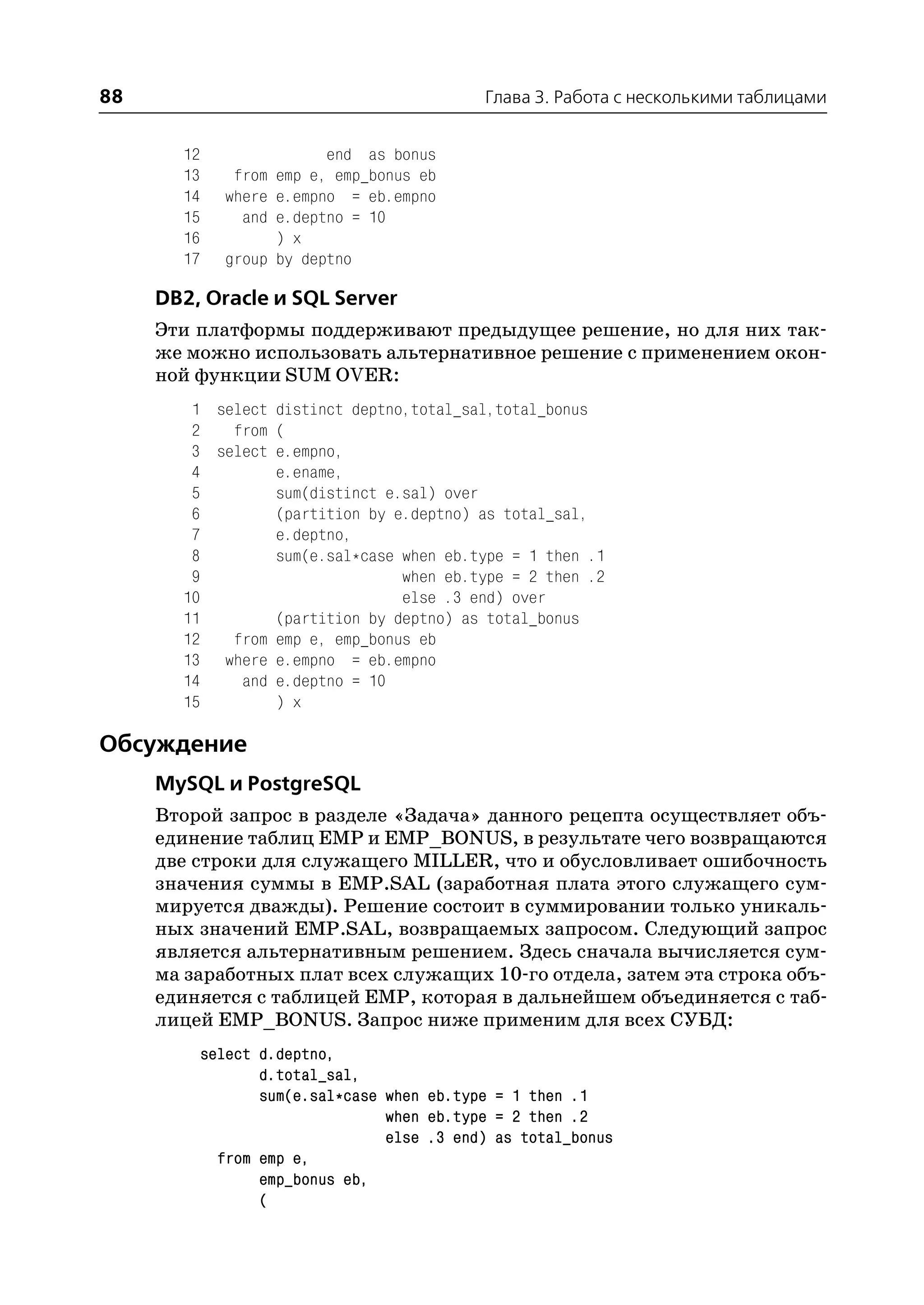 88                                           Глава 3. Работа с несколькими таблицами


       12                 end as bonus
       13      from emp e, emp_bonus eb
       14     where e.empno = eb.empno
       15       and e.deptno = 10
       16           ) x
       17     group by deptno

     DB2, Oracle и SQL Server
     Эти платформы поддерживают предыдущее решение, но для них так
     же можно использовать альтернативное решение с применением окон
     ной функции SUM OVER:
        1 select distinct deptno,total_sal,total_bonus
        2   from (
        3 select e.empno,
        4        e.ename,
        5        sum(distinct e.sal) over
        6        (partition by e.deptno) as total_sal,
        7        e.deptno,
        8        sum(e.sal*case when eb.type = 1 then .1
        9                       when eb.type = 2 then .2
       10                       else .3 end) over
       11        (partition by deptno) as total_bonus
       12   from emp e, emp_bonus eb
       13 where e.empno = eb.empno
       14    and e.deptno = 10
       15        ) x

Обсуждение
     MySQL и PostgreSQL
     Второй запрос в разделе «Задача» данного рецепта осуществляет объ
     единение таблиц EMP и EMP_BONUS, в результате чего возвращаются
     две строки для служащего MILLER, что и обусловливает ошибочность
     значения суммы в EMP.SAL (заработная плата этого служащего сум
     мируется дважды). Решение состоит в суммировании только уникаль
     ных значений EMP.SAL, возвращаемых запросом. Следующий запрос
     является альтернативным решением. Здесь сначала вычисляется сум
     ма заработных плат всех служащих 10 го отдела, затем эта строка объ
     единяется с таблицей EMP, которая в дальнейшем объединяется с таб
     лицей EMP_BONUS. Запрос ниже применим для всех СУБД:
            select d.deptno,
                   d.total_sal,
                   sum(e.sal*case when eb.type = 1 then .1
                                  when eb.type = 2 then .2
                                  else .3 end) as total_bonus
              from emp e,
                   emp_bonus eb,
                   (
 