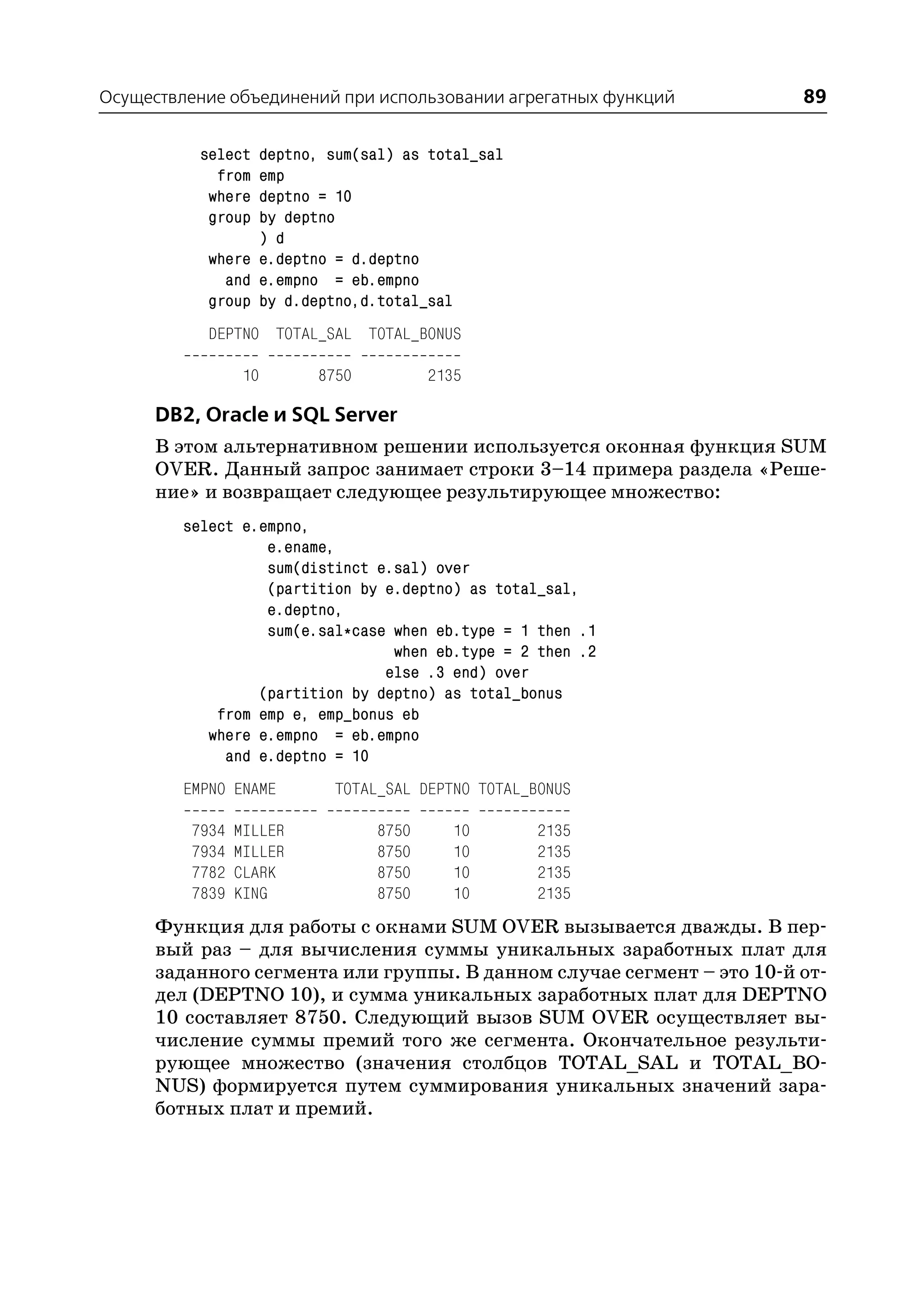 Осуществление объединений при использовании агрегатных функций         89

           select deptno, sum(sal) as total_sal
             from emp
            where deptno = 10
            group by deptno
                  ) d
            where e.deptno = d.deptno
              and e.empno = eb.empno
            group by d.deptno,d.total_sal
            DEPTNO TOTAL_SAL TOTAL_BONUS

                  10      8750          2135

      DB2, Oracle и SQL Server
      В этом альтернативном решении используется оконная функция SUM
      OVER. Данный запрос занимает строки 3–14 примера раздела «Реше
      ние» и возвращает следующее результирующее множество:
         select e.empno,
                   e.ename,
                   sum(distinct e.sal) over
                   (partition by e.deptno) as total_sal,
                   e.deptno,
                   sum(e.sal*case when eb.type = 1 then .1
                                  when eb.type = 2 then .2
                                 else .3 end) over
                  (partition by deptno) as total_bonus
             from emp e, emp_bonus eb
            where e.empno = eb.empno
              and e.deptno = 10
         EMPNO ENAME        TOTAL_SAL DEPTNO TOTAL_BONUS

          7934   MILLER          8750      10       2135
          7934   MILLER          8750      10       2135
          7782   CLARK           8750      10       2135
          7839   KING            8750      10       2135
      Функция для работы с окнами SUM OVER вызывается дважды. В пер
      вый раз – для вычисления суммы уникальных заработных плат для
      заданного сегмента или группы. В данном случае сегмент – это 10 й от
      дел (DEPTNO 10), и сумма уникальных заработных плат для DEPTNO
      10 составляет 8750. Следующий вызов SUM OVER осуществляет вы
      числение суммы премий того же сегмента. Окончательное результи
      рующее множество (значения столбцов TOTAL_SAL и TOTAL_BO
      NUS) формируется путем суммирования уникальных значений зара
      ботных плат и премий.
 
