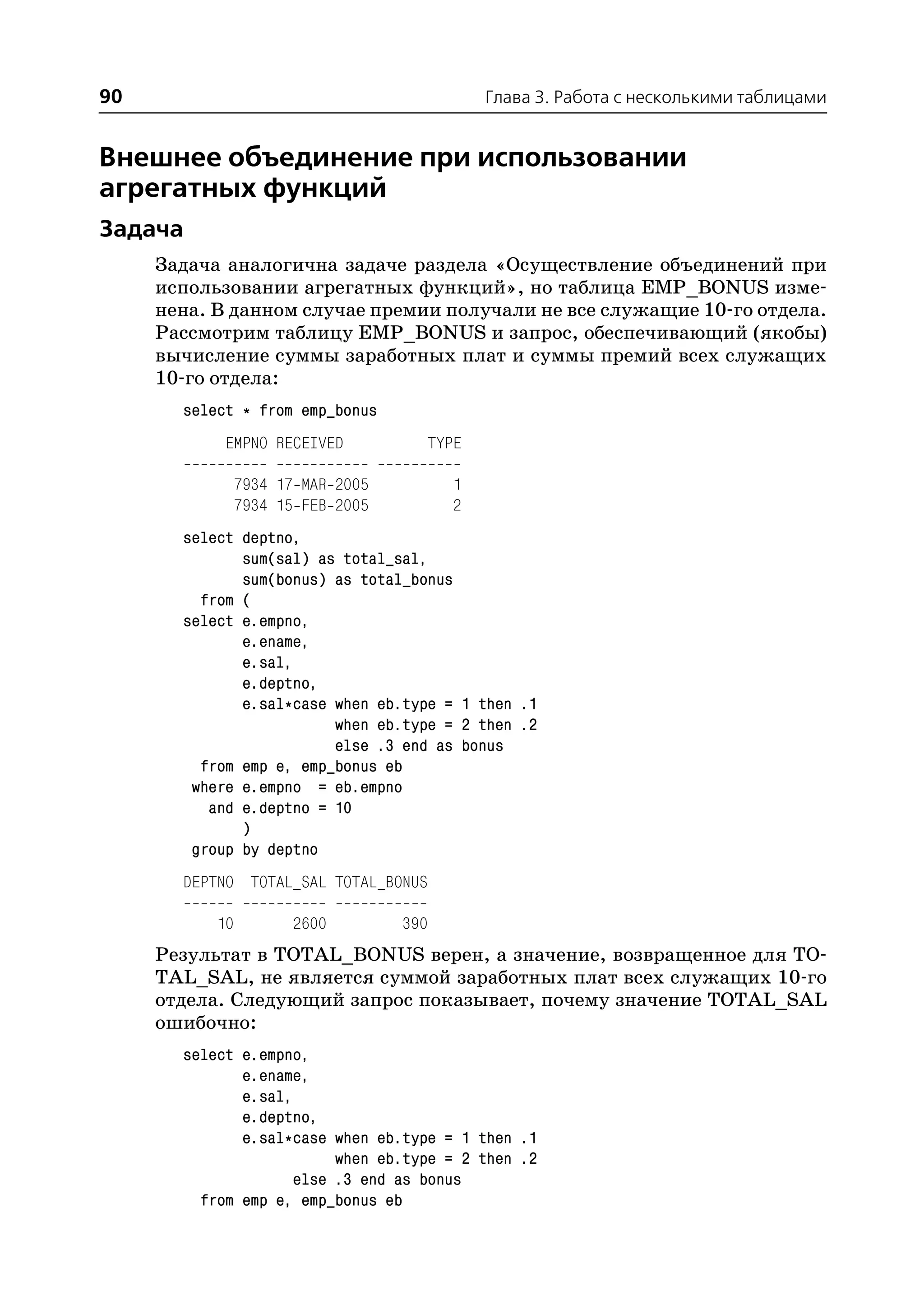 90                                           Глава 3. Работа с несколькими таблицами


Внешнее объединение при использовании
агрегатных функций
Задача
     Задача аналогична задаче раздела «Осуществление объединений при
     использовании агрегатных функций», но таблица EMP_BONUS изме
     нена. В данном случае премии получали не все служащие 10 го отдела.
     Рассмотрим таблицу EMP_BONUS и запрос, обеспечивающий (якобы)
     вычисление суммы заработных плат и суммы премий всех служащих
     10 го отдела:
       select * from emp_bonus
            EMPNO RECEIVED           TYPE

                7934 17 MAR 2005         1
                7934 15 FEB 2005         2
       select deptno,
              sum(sal) as total_sal,
              sum(bonus) as total_bonus
         from (
       select e.empno,
              e.ename,
              e.sal,
              e.deptno,
              e.sal*case when eb.type = 1 then .1
                         when eb.type = 2 then .2
                         else .3 end as bonus
         from emp e, emp_bonus eb
        where e.empno = eb.empno
          and e.deptno = 10
              )
        group by deptno
       DEPTNO TOTAL_SAL TOTAL_BONUS

           10         2600         390
     Результат в TOTAL_BONUS верен, а значение, возвращенное для TO
     TAL_SAL, не является суммой заработных плат всех служащих 10 го
     отдела. Следующий запрос показывает, почему значение TOTAL_SAL
     ошибочно:
       select e.empno,
              e.ename,
              e.sal,
              e.deptno,
              e.sal*case when eb.type = 1 then .1
                          when eb.type = 2 then .2
                     else .3 end as bonus
         from emp e, emp_bonus eb
 