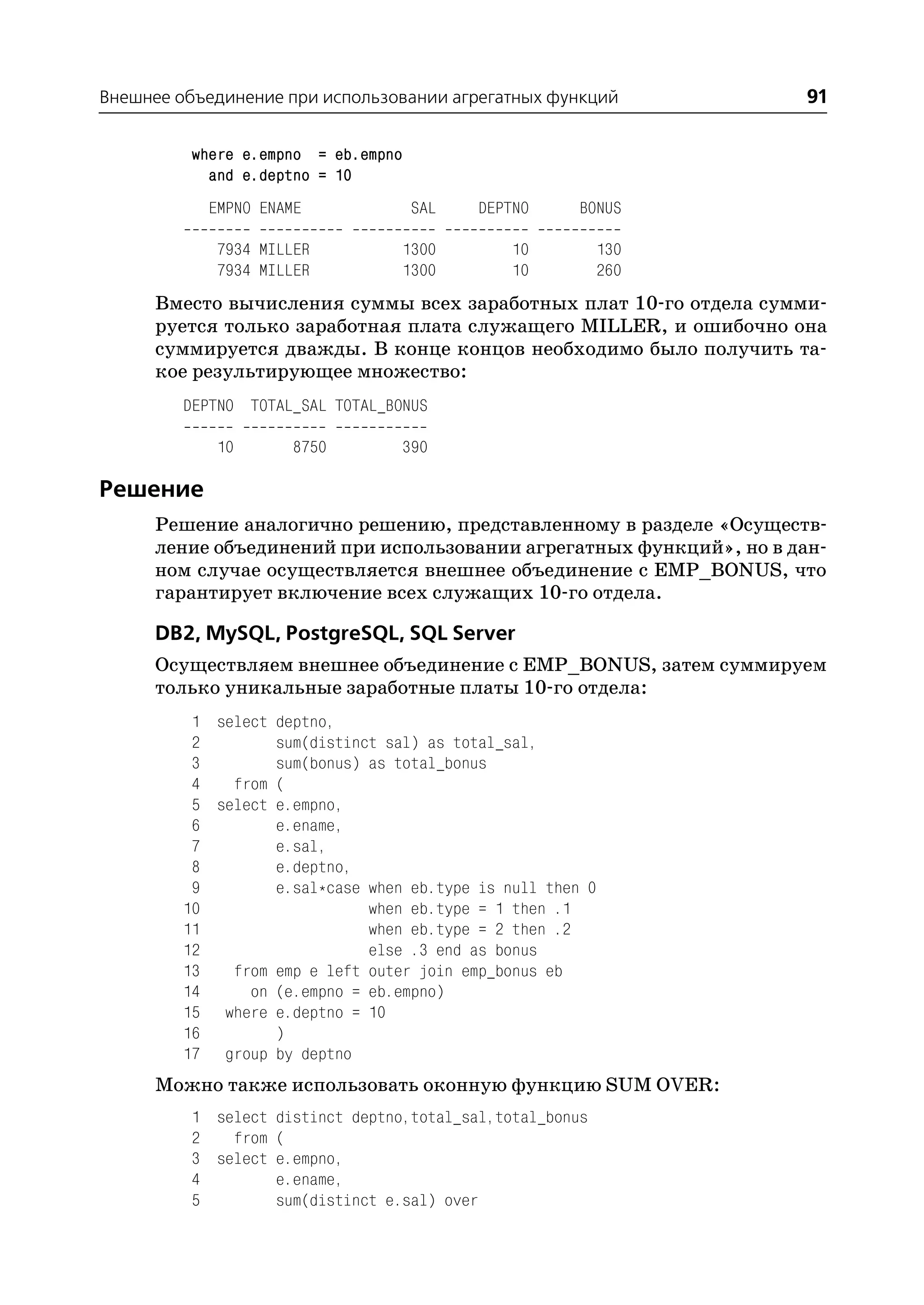 Внешнее объединение при использовании агрегатных функций             91

         where e.empno = eb.empno
           and e.deptno = 10
           EMPNO ENAME              SAL    DEPTNO      BONUS

            7934 MILLER           1300         10           130
            7934 MILLER           1300         10           260
      Вместо вычисления суммы всех заработных плат 10 го отдела сумми
      руется только заработная плата служащего MILLER, и ошибочно она
      суммируется дважды. В конце концов необходимо было получить та
      кое результирующее множество:
         DEPTNO TOTAL_SAL TOTAL_BONUS

            10       8750         390

Решение
      Решение аналогично решению, представленному в разделе «Осуществ
      ление объединений при использовании агрегатных функций», но в дан
      ном случае осуществляется внешнее объединение с EMP_BONUS, что
      гарантирует включение всех служащих 10 го отдела.

      DB2, MySQL, PostgreSQL, SQL Server
      Осуществляем внешнее объединение с EMP_BONUS, затем суммируем
      только уникальные заработные платы 10 го отдела:
          1 select deptno,
          2        sum(distinct sal) as total_sal,
          3        sum(bonus) as total_bonus
          4   from (
          5 select e.empno,
          6        e.ename,
          7        e.sal,
          8        e.deptno,
          9        e.sal*case when eb.type is null then 0
         10                   when eb.type = 1 then .1
         11                   when eb.type = 2 then .2
         12                   else .3 end as bonus
         13   from emp e left outer join emp_bonus eb
         14     on (e.empno = eb.empno)
         15 where e.deptno = 10
         16        )
         17 group by deptno
      Можно также использовать оконную функцию SUM OVER:
         1 select distinct deptno,total_sal,total_bonus
         2   from (
         3 select e.empno,
         4        e.ename,
         5        sum(distinct e.sal) over
 