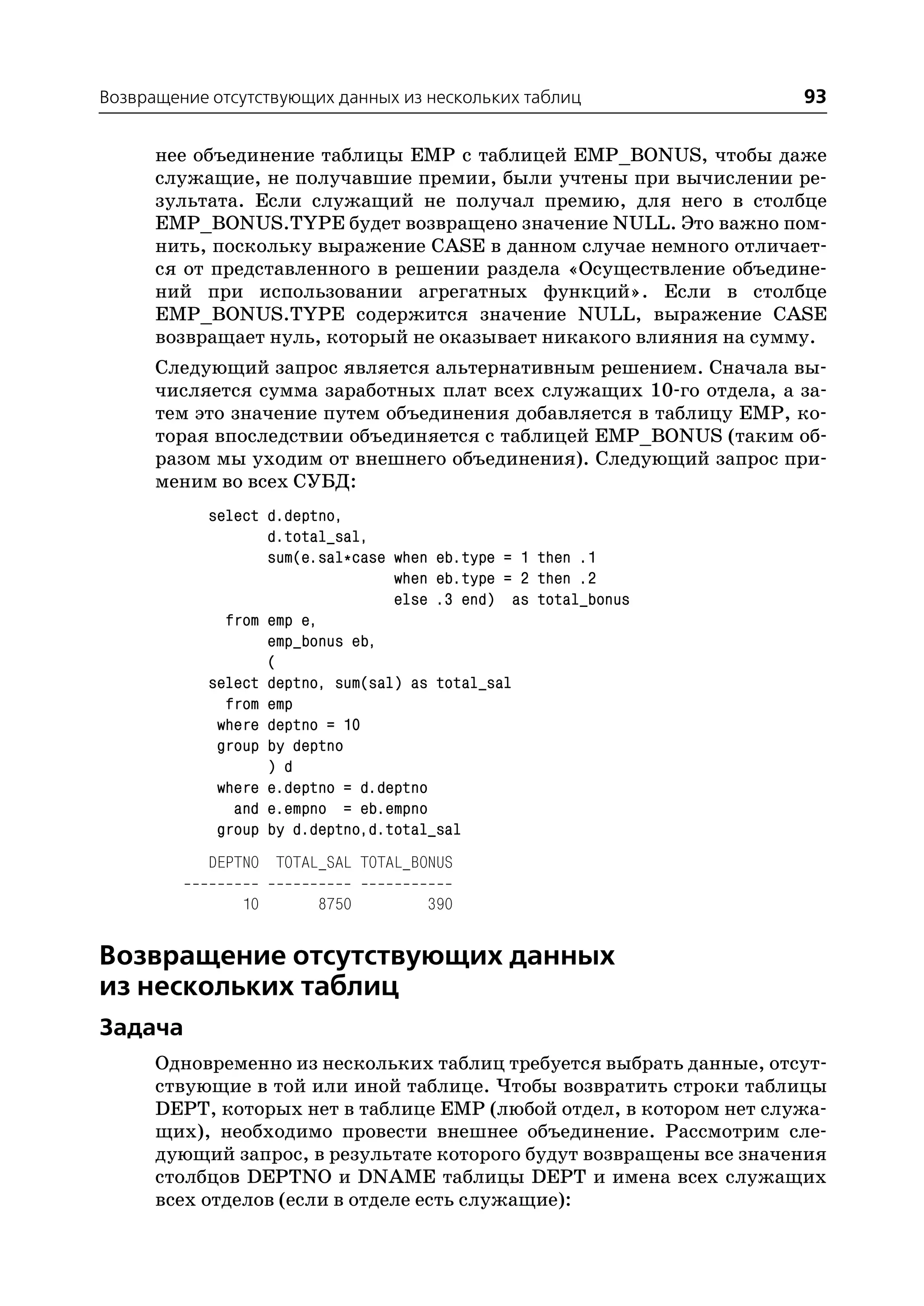 Возвращение отсутствующих данных из нескольких таблиц                93

      нее объединение таблицы EMP с таблицей EMP_BONUS, чтобы даже
      служащие, не получавшие премии, были учтены при вычислении ре
      зультата. Если служащий не получал премию, для него в столбце
      EMP_BONUS.TYPE будет возвращено значение NULL. Это важно пом
      нить, поскольку выражение CASE в данном случае немного отличает
      ся от представленного в решении раздела «Осуществление объедине
      ний при использовании агрегатных функций». Если в столбце
      EMP_BONUS.TYPE содержится значение NULL, выражение CASE
      возвращает нуль, который не оказывает никакого влияния на сумму.
      Следующий запрос является альтернативным решением. Сначала вы
      числяется сумма заработных плат всех служащих 10 го отдела, а за
      тем это значение путем объединения добавляется в таблицу EMP, ко
      торая впоследствии объединяется с таблицей EMP_BONUS (таким об
      разом мы уходим от внешнего объединения). Следующий запрос при
      меним во всех СУБД:
            select d.deptno,
                   d.total_sal,
                   sum(e.sal*case when eb.type = 1 then .1
                                  when eb.type = 2 then .2
                                  else .3 end) as total_bonus
              from emp e,
                   emp_bonus eb,
                   (
            select deptno, sum(sal) as total_sal
              from emp
             where deptno = 10
             group by deptno
                   ) d
             where e.deptno = d.deptno
               and e.empno = eb.empno
             group by d.deptno,d.total_sal
            DEPTNO TOTAL_SAL TOTAL_BONUS

               10       8750         390


Возвращение отсутствующих данных
из нескольких таблиц
Задача
      Одновременно из нескольких таблиц требуется выбрать данные, отсут
      ствующие в той или иной таблице. Чтобы возвратить строки таблицы
      DEPT, которых нет в таблице EMP (любой отдел, в котором нет служа
      щих), необходимо провести внешнее объединение. Рассмотрим сле
      дующий запрос, в результате которого будут возвращены все значения
      столбцов DEPTNO и DNAME таблицы DEPT и имена всех служащих
      всех отделов (если в отделе есть служащие):
 
