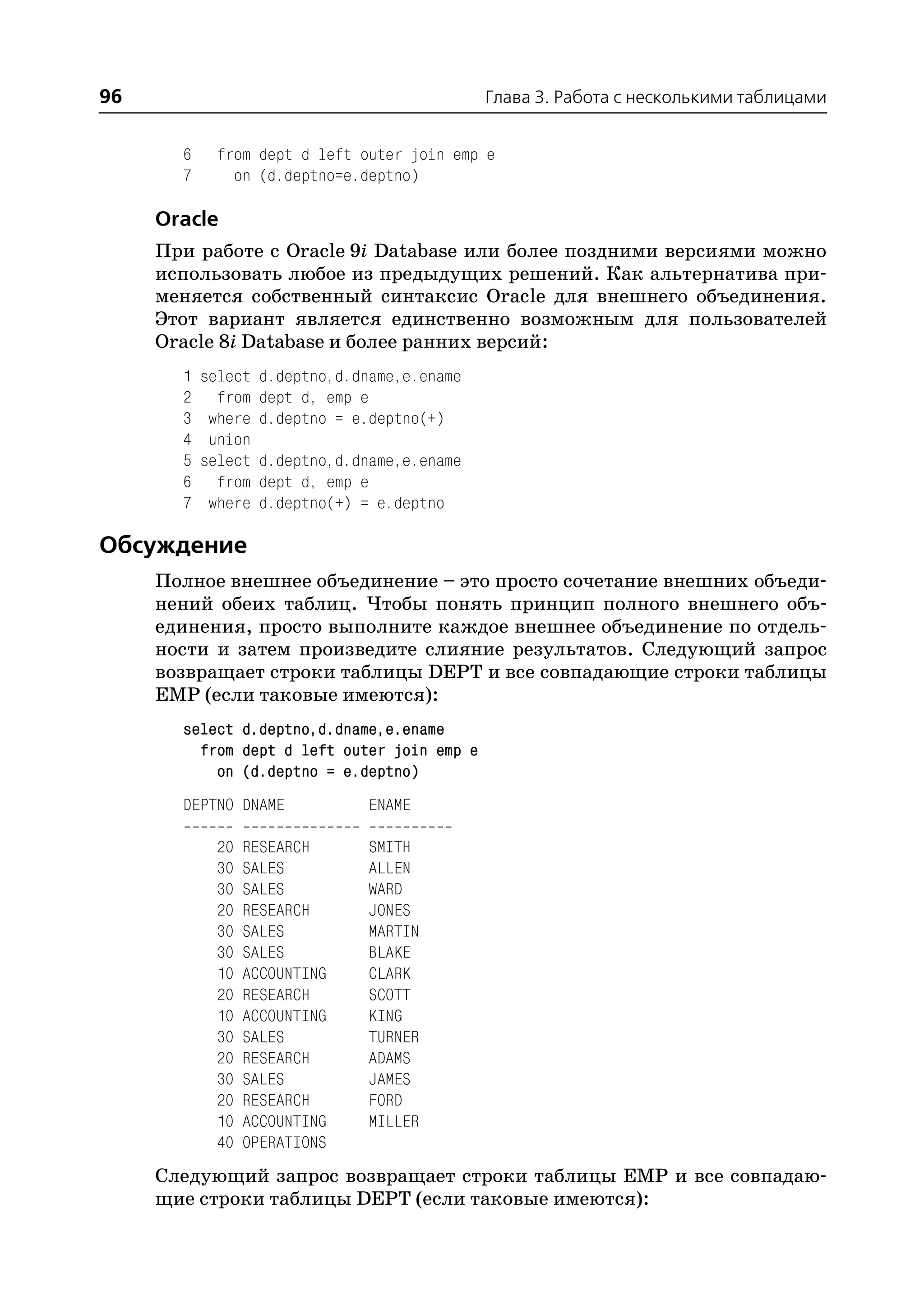 96                                             Глава 3. Работа с несколькими таблицами


       6    from dept d left outer join emp e
       7      on (d.deptno=e.deptno)

     Oracle
     При работе с Oracle 9i Database или более поздними версиями можно
     использовать любое из предыдущих решений. Как альтернатива при
     меняется собственный синтаксис Oracle для внешнего объединения.
     Этот вариант является единственно возможным для пользователей
     Oracle 8i Database и более ранних версий:
       1   select   d.deptno,d.dname,e.ename
       2     from   dept d, emp e
       3    where   d.deptno = e.deptno(+)
       4    union
       5   select   d.deptno,d.dname,e.ename
       6     from   dept d, emp e
       7    where   d.deptno(+) = e.deptno

Обсуждение
     Полное внешнее объединение – это просто сочетание внешних объеди
     нений обеих таблиц. Чтобы понять принцип полного внешнего объ
     единения, просто выполните каждое внешнее объединение по отдель
     ности и затем произведите слияние результатов. Следующий запрос
     возвращает строки таблицы DEPT и все совпадающие строки таблицы
     EMP (если таковые имеются):
       select d.deptno,d.dname,e.ename
         from dept d left outer join emp e
           on (d.deptno = e.deptno)
       DEPTNO DNAME             ENAME

            20   RESEARCH       SMITH
            30   SALES          ALLEN
            30   SALES          WARD
            20   RESEARCH       JONES
            30   SALES          MARTIN
            30   SALES          BLAKE
            10   ACCOUNTING     CLARK
            20   RESEARCH       SCOTT
            10   ACCOUNTING     KING
            30   SALES          TURNER
            20   RESEARCH       ADAMS
            30   SALES          JAMES
            20   RESEARCH       FORD
            10   ACCOUNTING     MILLER
            40   OPERATIONS
     Следующий запрос возвращает строки таблицы EMP и все совпадаю
     щие строки таблицы DEPT (если таковые имеются):
 