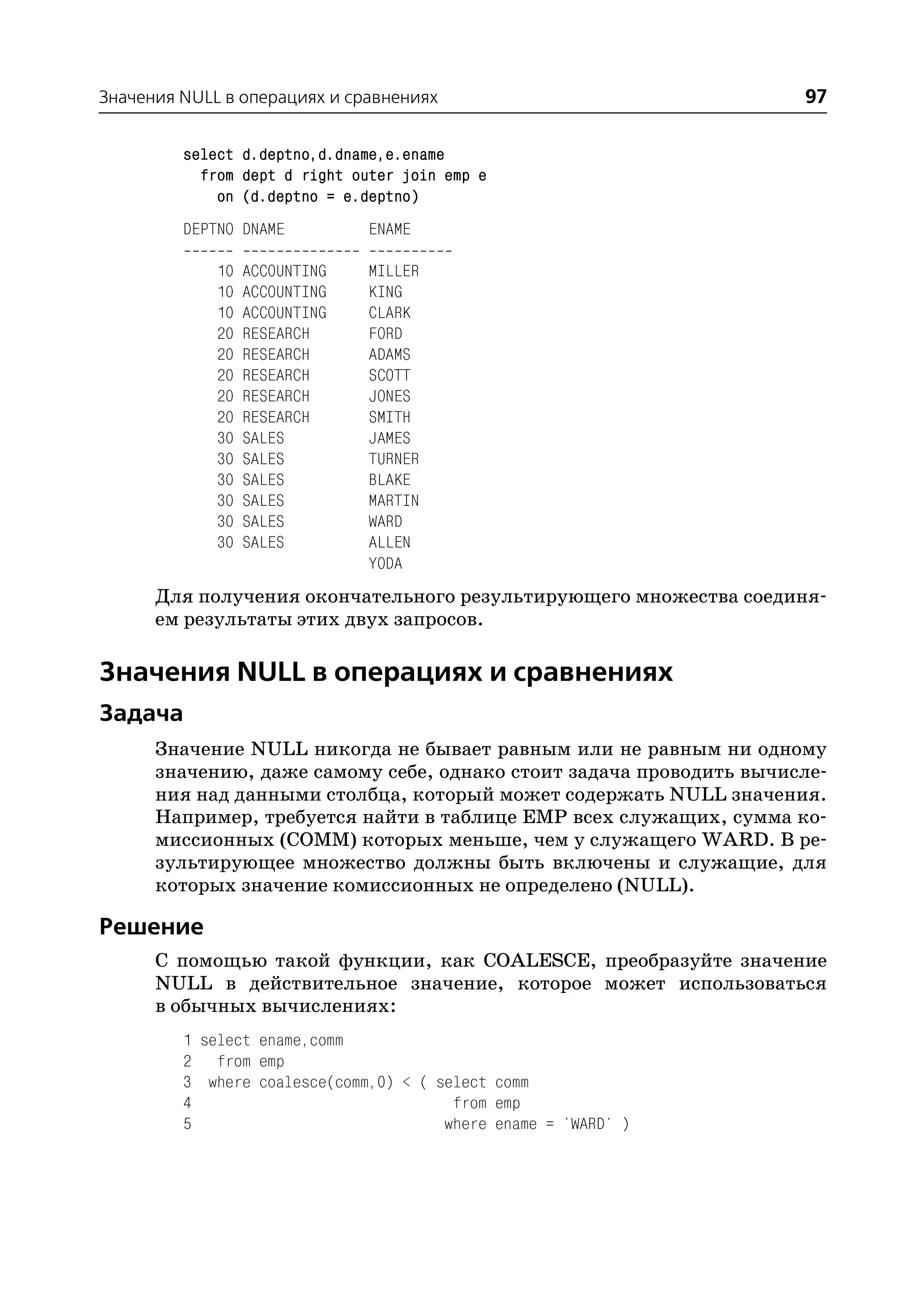Значения NULL в операциях и сравнениях                              97

         select d.deptno,d.dname,e.ename
           from dept d right outer join emp e
             on (d.deptno = e.deptno)
         DEPTNO DNAME          ENAME

             10   ACCOUNTING   MILLER
             10   ACCOUNTING   KING
             10   ACCOUNTING   CLARK
             20   RESEARCH     FORD
             20   RESEARCH     ADAMS
             20   RESEARCH     SCOTT
             20   RESEARCH     JONES
             20   RESEARCH     SMITH
             30   SALES        JAMES
             30   SALES        TURNER
             30   SALES        BLAKE
             30   SALES        MARTIN
             30   SALES        WARD
             30   SALES        ALLEN
                               YODA
      Для получения окончательного результирующего множества соединя
      ем результаты этих двух запросов.

Значения NULL в операциях и сравнениях
Задача
      Значение NULL никогда не бывает равным или не равным ни одному
      значению, даже самому себе, однако стоит задача проводить вычисле
      ния над данными столбца, который может содержать NULL значения.
      Например, требуется найти в таблице EMP всех служащих, сумма ко
      миссионных (COMM) которых меньше, чем у служащего WARD. В ре
      зультирующее множество должны быть включены и служащие, для
      которых значение комиссионных не определено (NULL).

Решение
      С помощью такой функции, как COALESCE, преобразуйте значение
      NULL в действительное значение, которое может использоваться
      в обычных вычислениях:
         1 select ename,comm
         2 from emp
         3 where coalesce(comm,0) < ( select comm
         4                              from emp
         5                             where ename = 'WARD' )
 