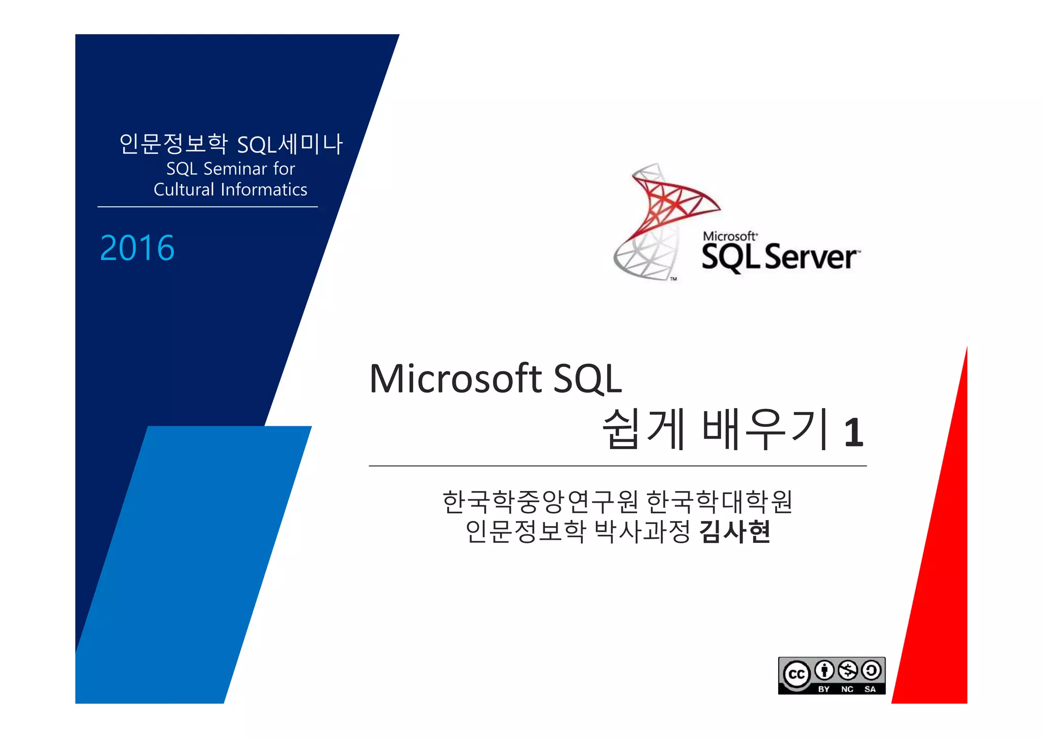 Microsoft SQL
쉽게 배우기 1
인문정보학 SQL세미나
SQL Seminar for
Cultural Informatics
2016
Microsoft SQL
쉽게 배우기 1
한국학중앙연구원 한국학대학원
인문정보학 박사과정 김사현
 