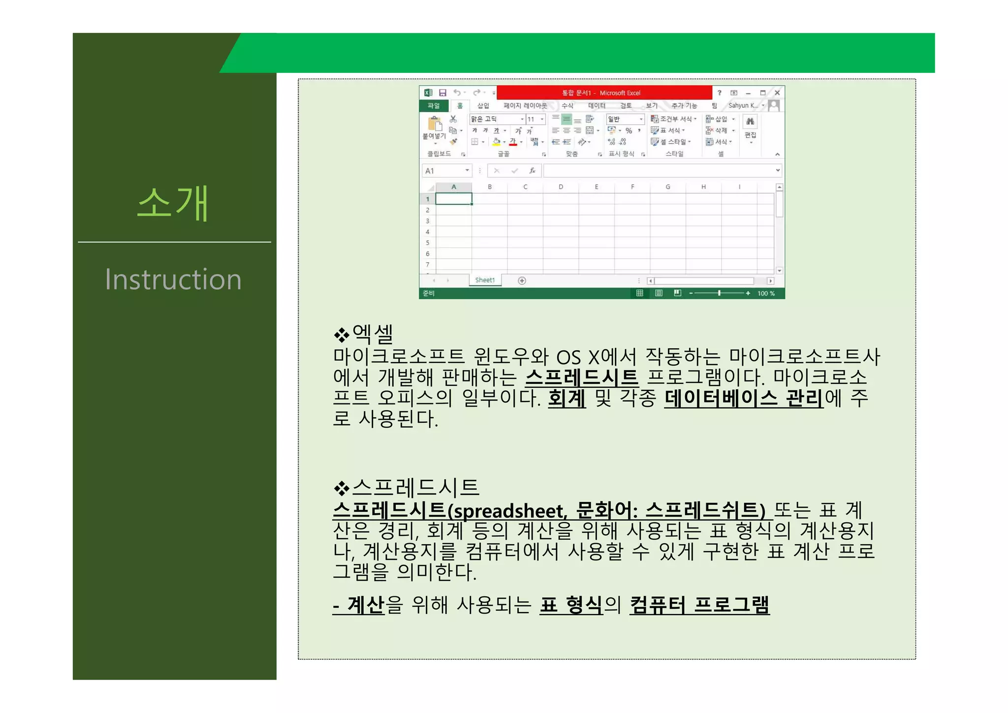소개
Instruction
v엑셀
마이크로소프트 윈도우와 OS X에서 작동하는 마이크로소프트사
에서 개발해 판매하는 스프레드시트 프로그램이다. 마이크로소
프트 오피스의 일부이다. 회계 및 각종 데이터베이스 관리에 주
로 사용된다.
v스프레드시트
스프레드시트(spreadsheet, 문화어: 스프레드쉬트) 또는 표 계
산은 경리, 회계 등의 계산을 위해 사용되는 표 형식의 계산용지
나, 계산용지를 컴퓨터에서 사용할 수 있게 구현한 표 계산 프로
그램을 의미한다.
- 계산을 위해 사용되는 표 형식의 컴퓨터 프로그램
v엑셀
마이크로소프트 윈도우와 OS X에서 작동하는 마이크로소프트사
에서 개발해 판매하는 스프레드시트 프로그램이다. 마이크로소
프트 오피스의 일부이다. 회계 및 각종 데이터베이스 관리에 주
로 사용된다.
v스프레드시트
스프레드시트(spreadsheet, 문화어: 스프레드쉬트) 또는 표 계
산은 경리, 회계 등의 계산을 위해 사용되는 표 형식의 계산용지
나, 계산용지를 컴퓨터에서 사용할 수 있게 구현한 표 계산 프로
그램을 의미한다.
- 계산을 위해 사용되는 표 형식의 컴퓨터 프로그램
 