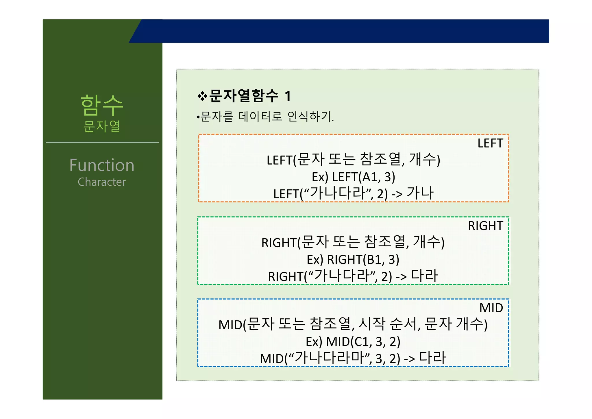 함수
문자열
Function
Character
v문자열함수 1
•문자를 데이터로 인식하기.
LEFT
LEFT(문자 또는 참조열, 개수)
Ex) LEFT(A1, 3)
LEFT(“가나다라”, 2) -> 가나
RIGHT
RIGHT(문자 또는 참조열, 개수)
Ex) RIGHT(B1, 3)
RIGHT(“가나다라”, 2) -> 다라
MID
MID(문자 또는 참조열, 시작 순서, 문자 개수)
Ex) MID(C1, 3, 2)
MID(“가나다라마”, 3, 2) -> 다라
 