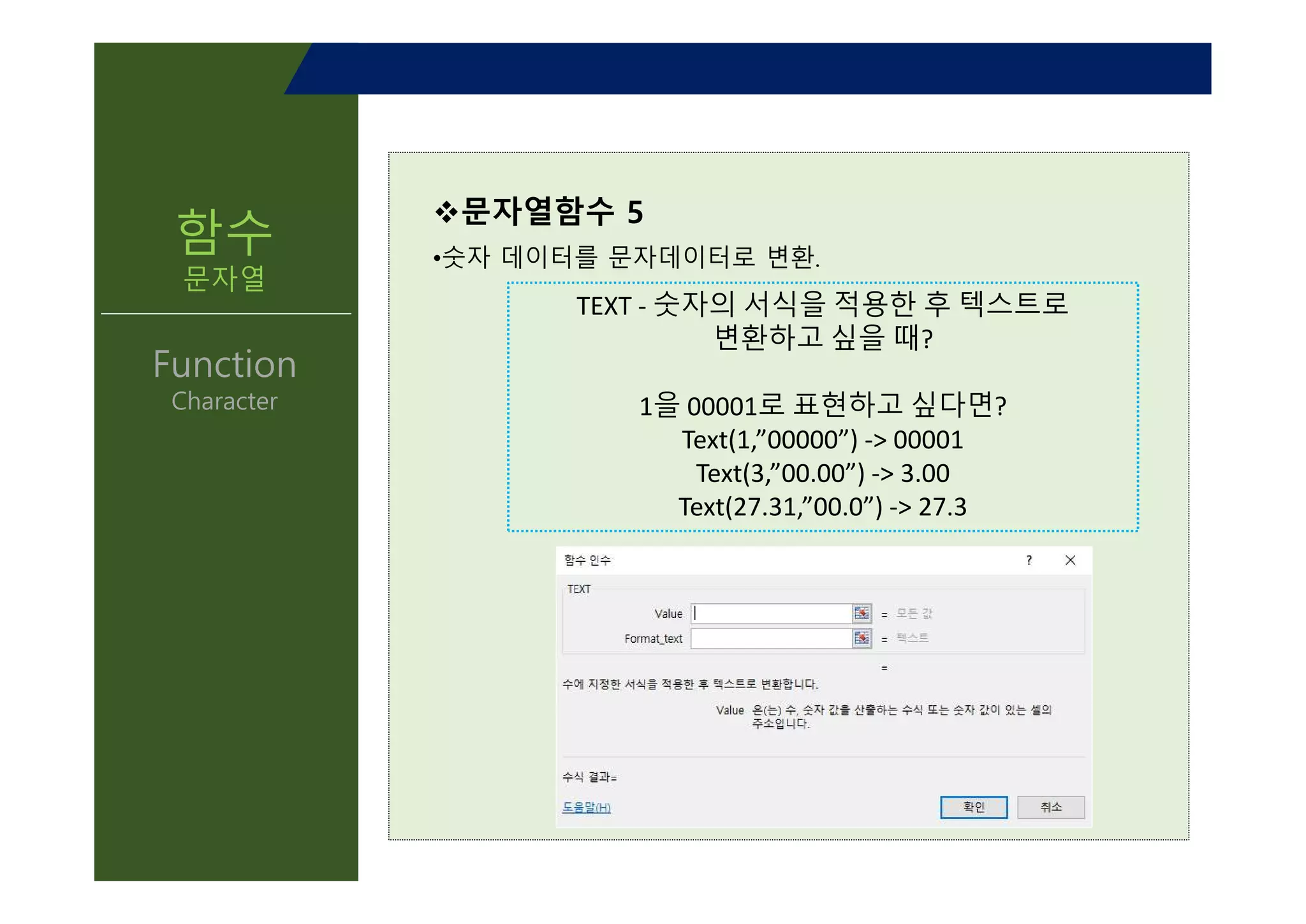 v문자열함수 5
•숫자 데이터를 문자데이터로 변환.
TEXT - 숫자의 서식을 적용한 후 텍스트로
변환하고 싶을 때?
1을 00001로 표현하고 싶다면?
Text(1,”00000”) -> 00001
Text(3,”00.00”) -> 3.00
Text(27.31,”00.0”) -> 27.3
함수
문자열
Function
Character
TEXT - 숫자의 서식을 적용한 후 텍스트로
변환하고 싶을 때?
1을 00001로 표현하고 싶다면?
Text(1,”00000”) -> 00001
Text(3,”00.00”) -> 3.00
Text(27.31,”00.0”) -> 27.3
 