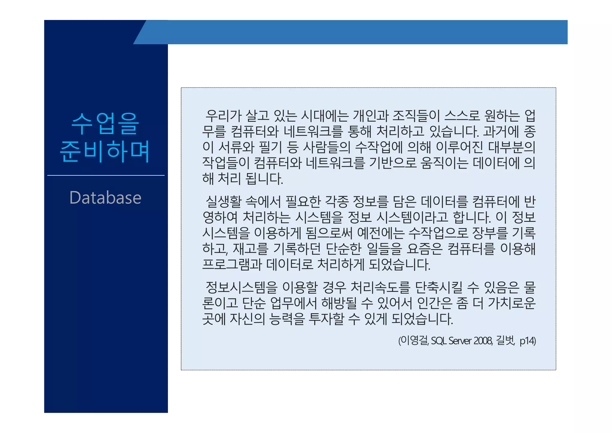 우리가 살고 있는 시대에는 개인과 조직들이 스스로 원하는 업
무를 컴퓨터와 네트워크를 통해 처리하고 있습니다. 과거에 종
이 서류와 필기 등 사람들의 수작업에 의해 이루어진 대부분의
작업들이 컴퓨터와 네트워크를 기반으로 움직이는 데이터에 의
해 처리 됩니다.
실생활 속에서 필요한 각종 정보를 담은 데이터를 컴퓨터에 반
영하여 처리하는 시스템을 정보 시스템이라고 합니다. 이 정보
시스템을 이용하게 됨으로써 예전에는 수작업으로 장부를 기록
하고, 재고를 기록하던 단순한 일들을 요즘은 컴퓨터를 이용해
프로그램과 데이터로 처리하게 되었습니다.
정보시스템을 이용할 경우 처리속도를 단축시킬 수 있음은 물
론이고 단순 업무에서 해방될 수 있어서 인간은 좀 더 가치로운
곳에 자신의 능력을 투자할 수 있게 되었습니다.
(이영걸,SQLServer 2008, 길벗, p14)
수업을
준비하며
Database
우리가 살고 있는 시대에는 개인과 조직들이 스스로 원하는 업
무를 컴퓨터와 네트워크를 통해 처리하고 있습니다. 과거에 종
이 서류와 필기 등 사람들의 수작업에 의해 이루어진 대부분의
작업들이 컴퓨터와 네트워크를 기반으로 움직이는 데이터에 의
해 처리 됩니다.
실생활 속에서 필요한 각종 정보를 담은 데이터를 컴퓨터에 반
영하여 처리하는 시스템을 정보 시스템이라고 합니다. 이 정보
시스템을 이용하게 됨으로써 예전에는 수작업으로 장부를 기록
하고, 재고를 기록하던 단순한 일들을 요즘은 컴퓨터를 이용해
프로그램과 데이터로 처리하게 되었습니다.
정보시스템을 이용할 경우 처리속도를 단축시킬 수 있음은 물
론이고 단순 업무에서 해방될 수 있어서 인간은 좀 더 가치로운
곳에 자신의 능력을 투자할 수 있게 되었습니다.
(이영걸,SQLServer 2008, 길벗, p14)
 