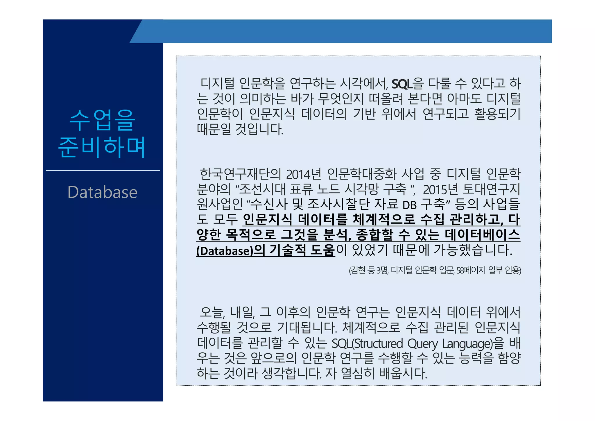 디지털 인문학을 연구하는 시각에서, SQL을 다룰 수 있다고 하
는 것이 의미하는 바가 무엇인지 떠올려 본다면 아마도 디지털
인문학이 인문지식 데이터의 기반 위에서 연구되고 활용되기
때문일 것입니다.
한국연구재단의 2014년 인문학대중화 사업 중 디지털 인문학
분야의 “조선시대 표류 노드 시각망 구축 ”, 2015년 토대연구지
원사업인 “수신사 및 조사시찰단 자료 DB 구축” 등의 사업들
도 모두 인문지식 데이터를 체계적으로 수집 관리하고, 다
양한 목적으로 그것을 분석, 종합할 수 있는 데이터베이스
(Database)의 기술적 도움이 있었기 때문에 가능했습니다.
(김현등3명,디지털인문학입문,58페이지일부인용)
오늘, 내일, 그 이후의 인문학 연구는 인문지식 데이터 위에서
수행될 것으로 기대됩니다. 체계적으로 수집 관리된 인문지식
데이터를 관리할 수 있는 SQL(Structured Query Language)을 배
우는 것은 앞으로의 인문학 연구를 수행할 수 있는 능력을 함양
하는 것이라 생각합니다. 자 열심히 배웁시다.
수업을
준비하며
Database
디지털 인문학을 연구하는 시각에서, SQL을 다룰 수 있다고 하
는 것이 의미하는 바가 무엇인지 떠올려 본다면 아마도 디지털
인문학이 인문지식 데이터의 기반 위에서 연구되고 활용되기
때문일 것입니다.
한국연구재단의 2014년 인문학대중화 사업 중 디지털 인문학
분야의 “조선시대 표류 노드 시각망 구축 ”, 2015년 토대연구지
원사업인 “수신사 및 조사시찰단 자료 DB 구축” 등의 사업들
도 모두 인문지식 데이터를 체계적으로 수집 관리하고, 다
양한 목적으로 그것을 분석, 종합할 수 있는 데이터베이스
(Database)의 기술적 도움이 있었기 때문에 가능했습니다.
(김현등3명,디지털인문학입문,58페이지일부인용)
오늘, 내일, 그 이후의 인문학 연구는 인문지식 데이터 위에서
수행될 것으로 기대됩니다. 체계적으로 수집 관리된 인문지식
데이터를 관리할 수 있는 SQL(Structured Query Language)을 배
우는 것은 앞으로의 인문학 연구를 수행할 수 있는 능력을 함양
하는 것이라 생각합니다. 자 열심히 배웁시다.
 