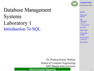 Introduction ToSQL
Dr. Pradeep Kumar Mallick
1.1
RDBMS
Client/Server
Database
SQL
SQLStatements
SQL*PLUS
Naming Conventions
Data Types
TableCreation
ViewingTable
Structure
RecordInsertion
Inserting Time
Querying Data
Database Management
Systems
Laboratory 1
Introduction To SQL
Dr. Pradeep Kumar Mallick,
School of Computer Engineering,
KIIT Deemed tobeUniversity.
 