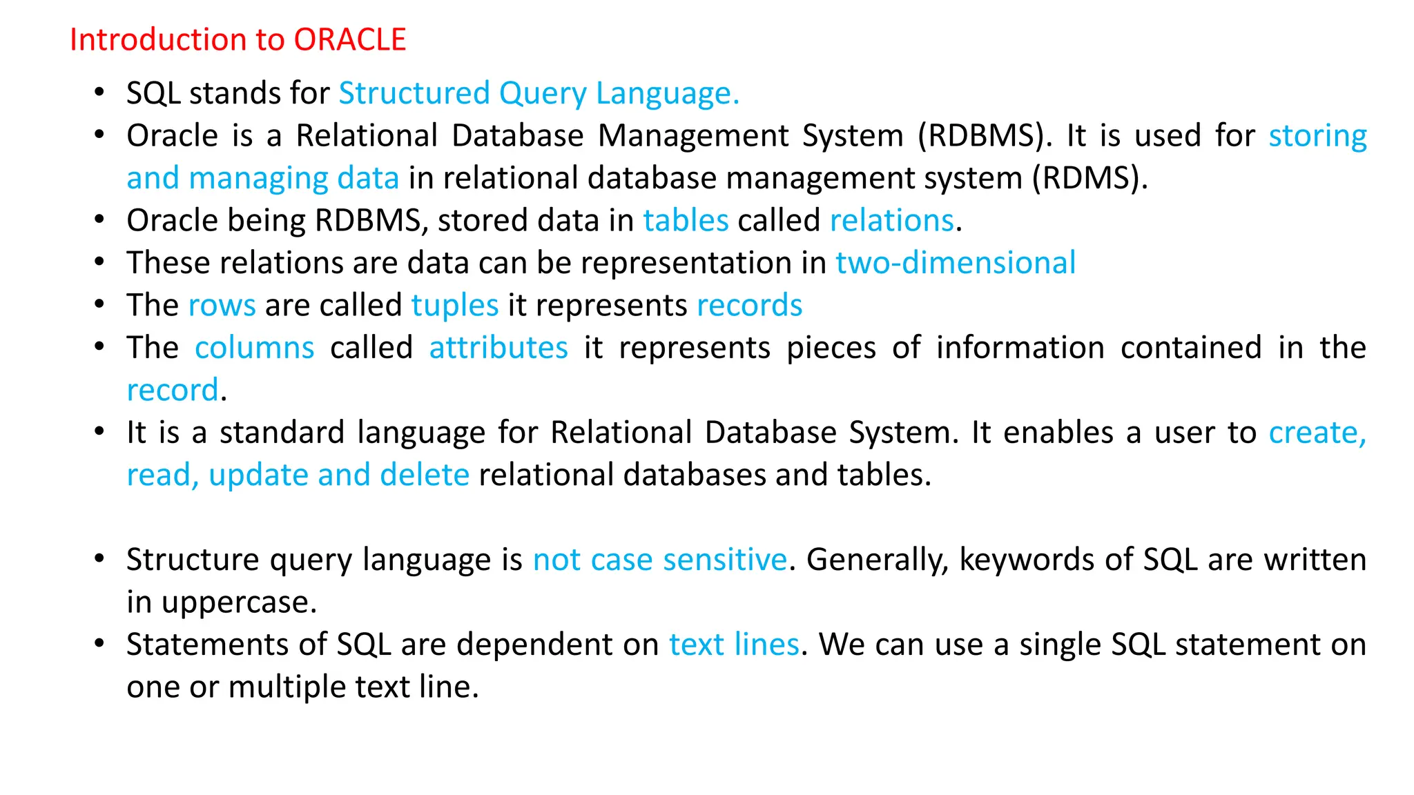 • SQL stands for Structured Query Language. • Oracle is a Relational Database Management System (RDBMS). It is used for storing and managing data in relational database management system (RDMS). • Oracle being RDBMS, stored data in tables called relations. • These relations are data can be representation in two-dimensional • The rows are called tuples it represents records • The columns called attributes it represents pieces of information contained in the record. • It is a standard language for Relational Database System. It enables a user to create, read, update and delete relational databases and tables. • Structure query language is not case sensitive. Generally, keywords of SQL are written in uppercase. • Statements of SQL are dependent on text lines. We can use a single SQL statement on one or multiple text line. Introduction to ORACLE 