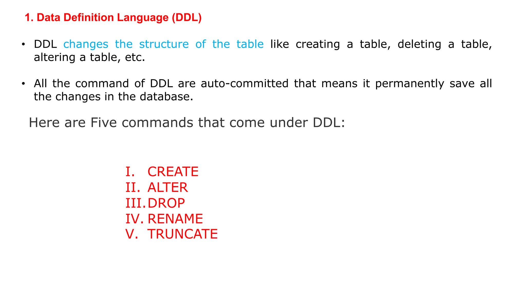 1. Data Definition Language (DDL) • DDL changes the structure of the table like creating a table, deleting a table, altering a table, etc. • All the command of DDL are auto-committed that means it permanently save all the changes in the database. Here are Five commands that come under DDL: I. CREATE II. ALTER III.DROP IV. RENAME V. TRUNCATE 