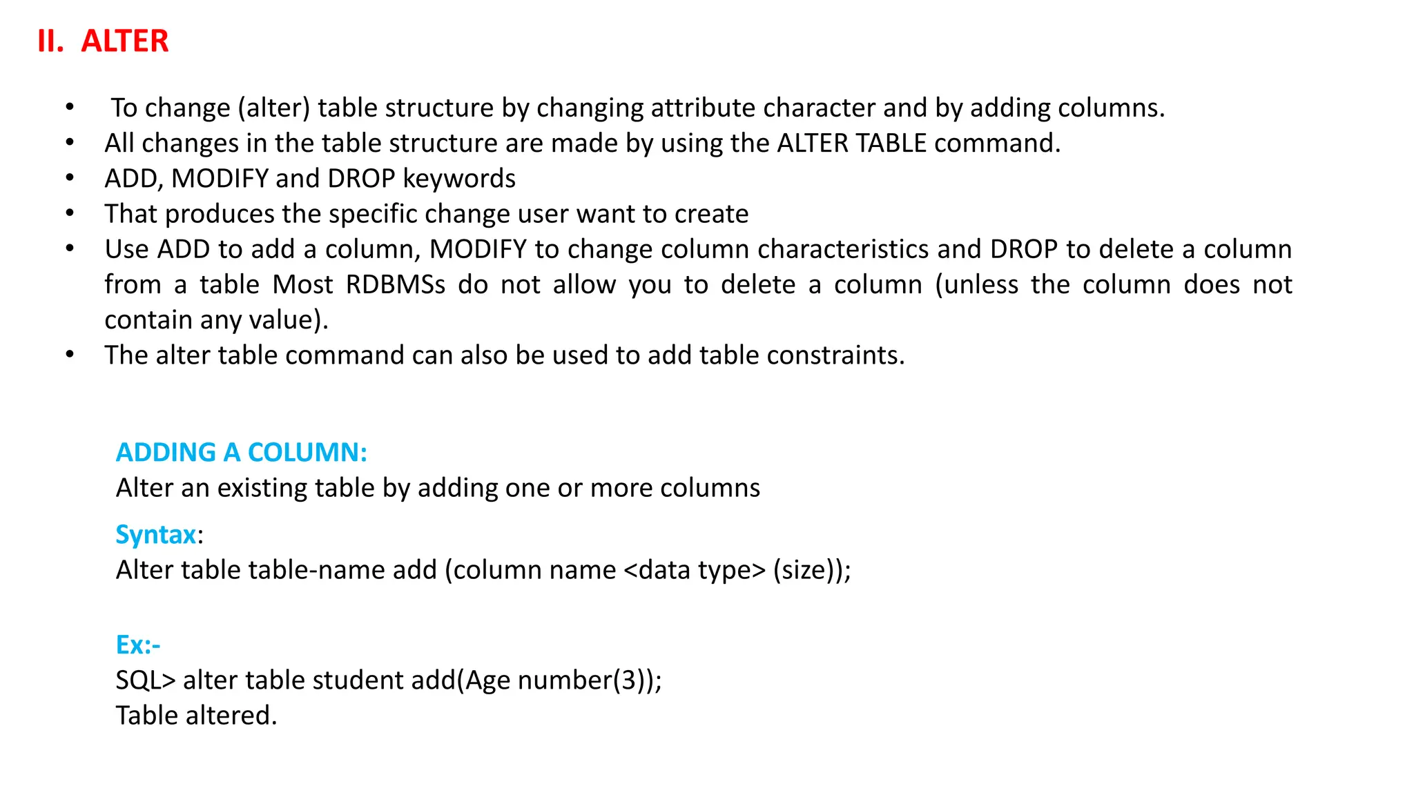 • To change (alter) table structure by changing attribute character and by adding columns. • All changes in the table structure are made by using the ALTER TABLE command. • ADD, MODIFY and DROP keywords • That produces the specific change user want to create • Use ADD to add a column, MODIFY to change column characteristics and DROP to delete a column from a table Most RDBMSs do not allow you to delete a column (unless the column does not contain any value). • The alter table command can also be used to add table constraints. II. ALTER Ex:- SQL> alter table student add(Age number(3)); Table altered. ADDING A COLUMN: Alter an existing table by adding one or more columns Syntax: Alter table table-name add (column name <data type> (size)); 