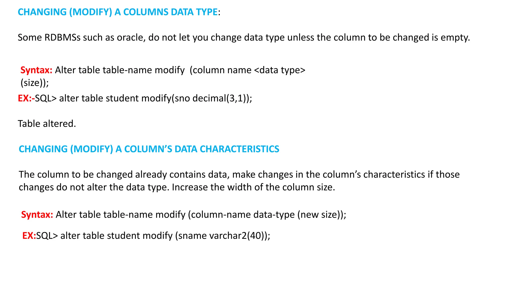 EX:-SQL> alter table student modify(sno decimal(3,1)); Table altered. CHANGING (MODIFY) A COLUMNS DATA TYPE: Some RDBMSs such as oracle, do not let you change data type unless the column to be changed is empty. Syntax: Alter table table-name modify (column name <data type> (size)); EX:SQL> alter table student modify (sname varchar2(40)); CHANGING (MODIFY) A COLUMN’S DATA CHARACTERISTICS The column to be changed already contains data, make changes in the column’s characteristics if those changes do not alter the data type. Increase the width of the column size. Syntax: Alter table table-name modify (column-name data-type (new size)); 