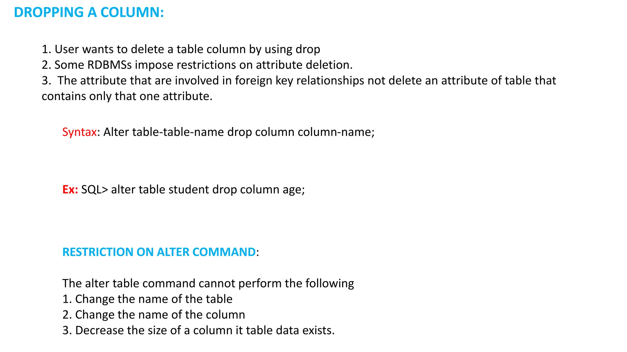 RESTRICTION ON ALTER COMMAND: The alter table command cannot perform the following 1. Change the name of the table 2. Change the name of the column 3. Decrease the size of a column it table data exists. DROPPING A COLUMN: 1. User wants to delete a table column by using drop 2. Some RDBMSs impose restrictions on attribute deletion. 3. The attribute that are involved in foreign key relationships not delete an attribute of table that contains only that one attribute. Syntax: Alter table-table-name drop column column-name; Ex: SQL> alter table student drop column age; 