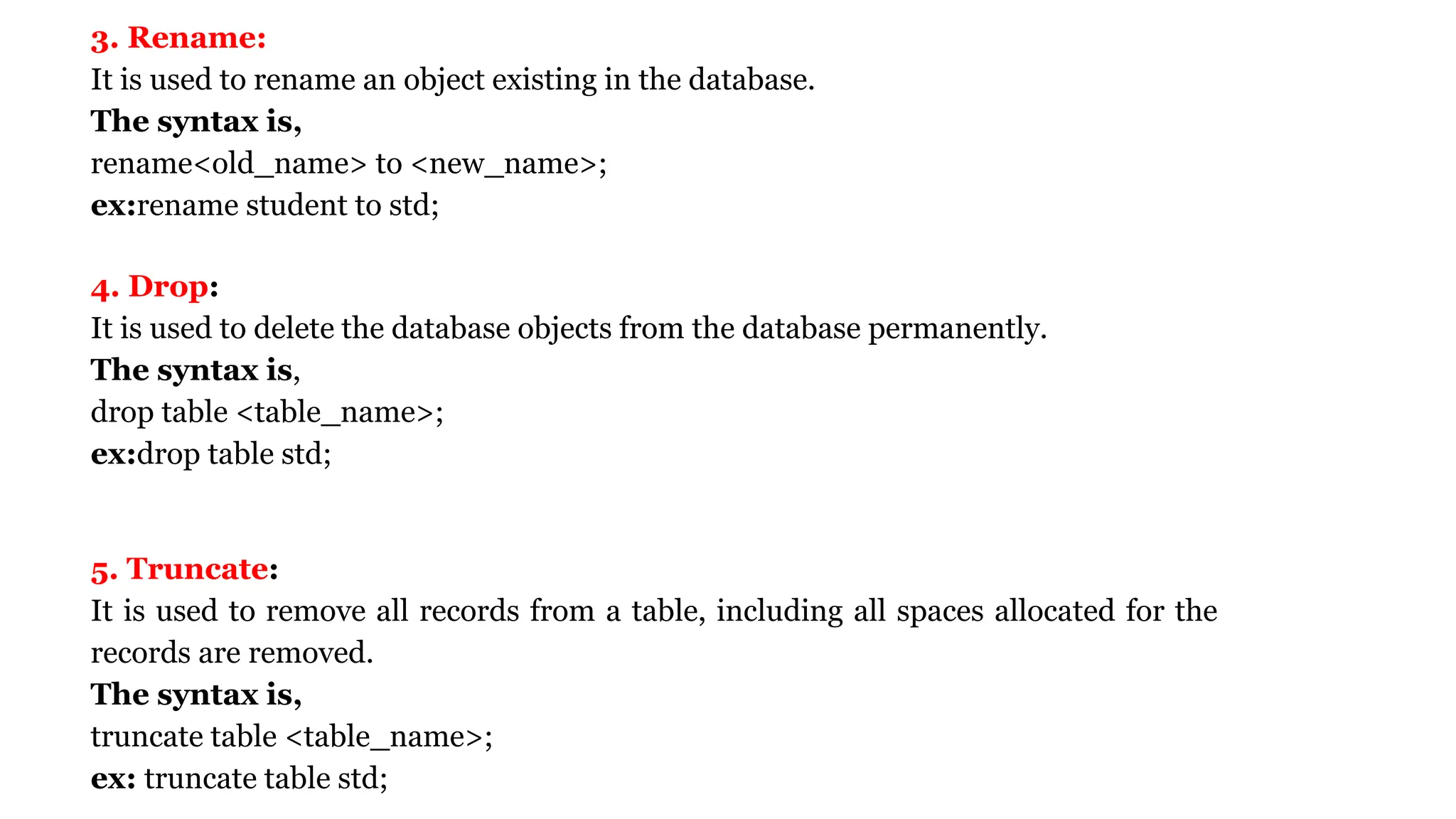 3. Rename: It is used to rename an object existing in the database. The syntax is, rename<old_name> to <new_name>; ex:rename student to std; 4. Drop: It is used to delete the database objects from the database permanently. The syntax is, drop table <table_name>; ex:drop table std; 5. Truncate: It is used to remove all records from a table, including all spaces allocated for the records are removed. The syntax is, truncate table <table_name>; ex: truncate table std; 