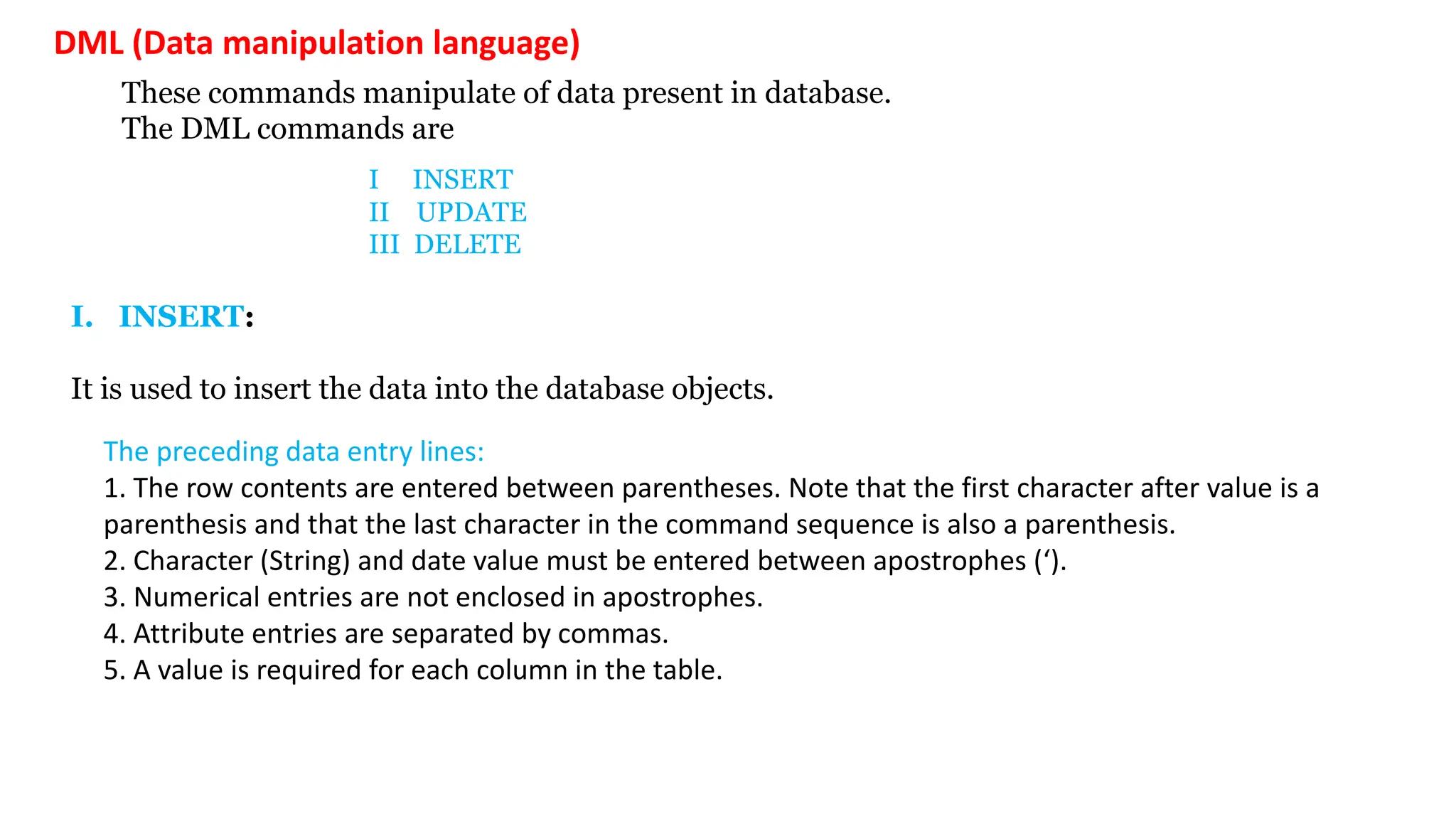 DML (Data manipulation language) These commands manipulate of data present in database. The DML commands are I INSERT II UPDATE III DELETE I. INSERT: It is used to insert the data into the database objects. The preceding data entry lines: 1. The row contents are entered between parentheses. Note that the first character after value is a parenthesis and that the last character in the command sequence is also a parenthesis. 2. Character (String) and date value must be entered between apostrophes (‘). 3. Numerical entries are not enclosed in apostrophes. 4. Attribute entries are separated by commas. 5. A value is required for each column in the table. 