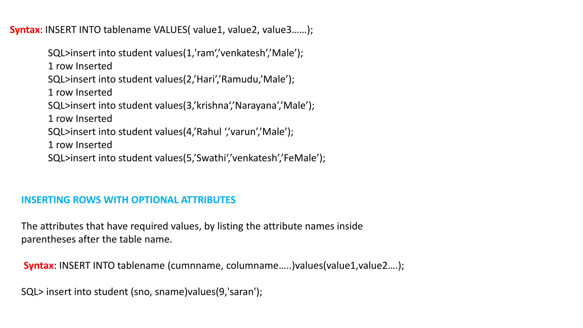 Syntax: INSERT INTO tablename VALUES( value1, value2, value3……); SQL>insert into student values(1,'ram‘,’venkatesh’,’Male’); 1 row Inserted SQL>insert into student values(2,’Hari’,’Ramudu,’Male’); 1 row Inserted SQL>insert into student values(3,’krishna‘,’Narayana’,’Male’); 1 row Inserted SQL>insert into student values(4,’Rahul ‘,’varun’,’Male’); 1 row Inserted SQL>insert into student values(5,’Swathi‘,’venkatesh’,’FeMale’); INSERTING ROWS WITH OPTIONAL ATTRIBUTES The attributes that have required values, by listing the attribute names inside parentheses after the table name. Syntax: INSERT INTO tablename (cumnname, columname…..)values(value1,value2….); SQL> insert into student (sno, sname)values(9,'saran'); 