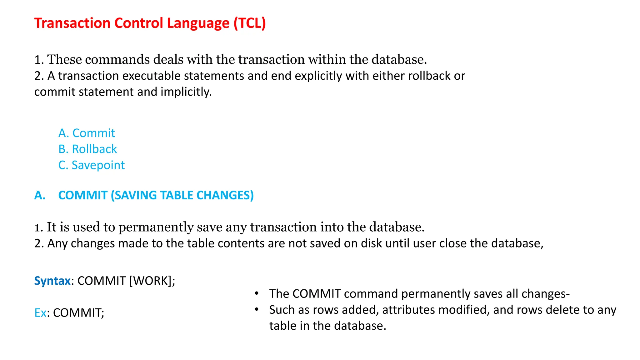 A. Commit B. Rollback C. Savepoint Transaction Control Language (TCL) 1. These commands deals with the transaction within the database. 2. A transaction executable statements and end explicitly with either rollback or commit statement and implicitly. Syntax: COMMIT [WORK]; Ex: COMMIT; A. COMMIT (SAVING TABLE CHANGES) 1. It is used to permanently save any transaction into the database. 2. Any changes made to the table contents are not saved on disk until user close the database, • The COMMIT command permanently saves all changes- • Such as rows added, attributes modified, and rows delete to any table in the database. 