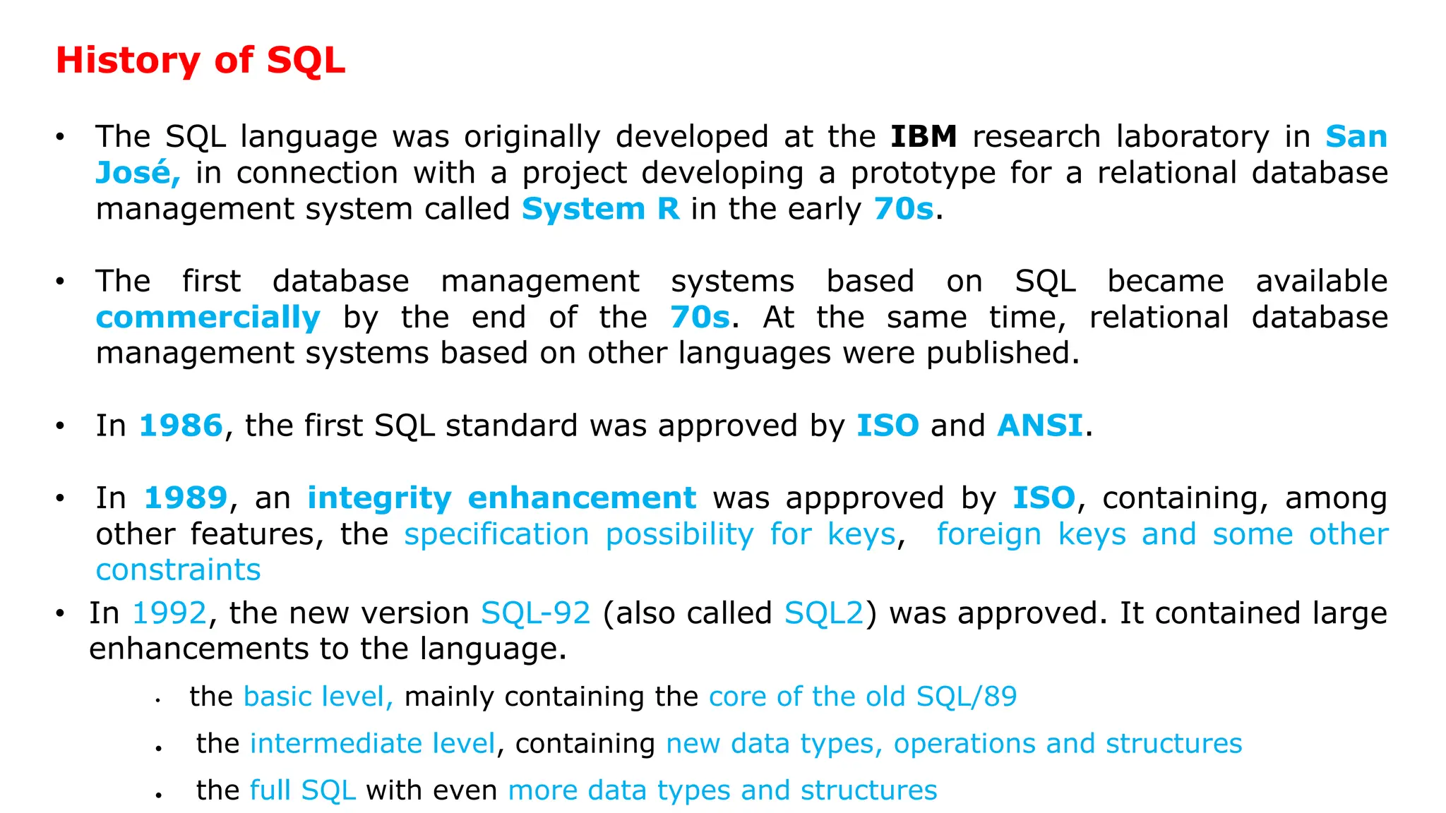 History of SQL • The SQL language was originally developed at the IBM research laboratory in San José, in connection with a project developing a prototype for a relational database management system called System R in the early 70s. • The first database management systems based on SQL became available commercially by the end of the 70s. At the same time, relational database management systems based on other languages were published. • In 1986, the first SQL standard was approved by ISO and ANSI. • In 1989, an integrity enhancement was appproved by ISO, containing, among other features, the specification possibility for keys, foreign keys and some other constraints • In 1992, the new version SQL-92 (also called SQL2) was approved. It contained large enhancements to the language. • the basic level, mainly containing the core of the old SQL/89  the intermediate level, containing new data types, operations and structures  the full SQL with even more data types and structures 