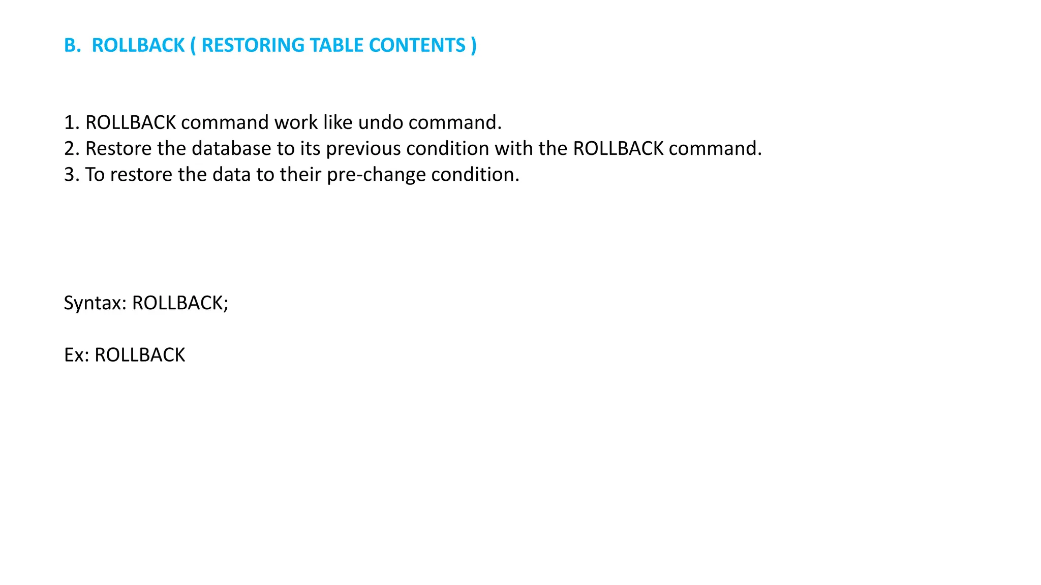 1. ROLLBACK command work like undo command. 2. Restore the database to its previous condition with the ROLLBACK command. 3. To restore the data to their pre-change condition. Syntax: ROLLBACK; Ex: ROLLBACK B. ROLLBACK ( RESTORING TABLE CONTENTS ) 