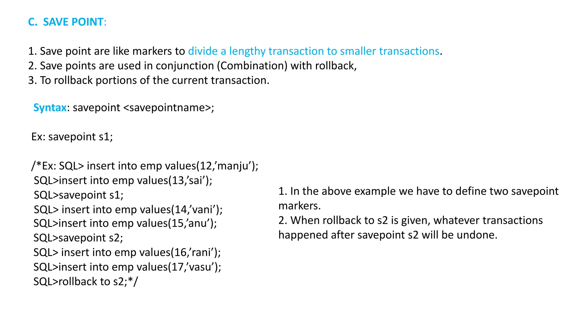 Ex: savepoint s1; /*Ex: SQL> insert into emp values(12,’manju’); SQL>insert into emp values(13,’sai’); SQL>savepoint s1; SQL> insert into emp values(14,’vani’); SQL>insert into emp values(15,’anu’); SQL>savepoint s2; SQL> insert into emp values(16,’rani’); SQL>insert into emp values(17,’vasu’); SQL>rollback to s2;*/ C. SAVE POINT: 1. Save point are like markers to divide a lengthy transaction to smaller transactions. 2. Save points are used in conjunction (Combination) with rollback, 3. To rollback portions of the current transaction. Syntax: savepoint <savepointname>; 1. In the above example we have to define two savepoint markers. 2. When rollback to s2 is given, whatever transactions happened after savepoint s2 will be undone. 