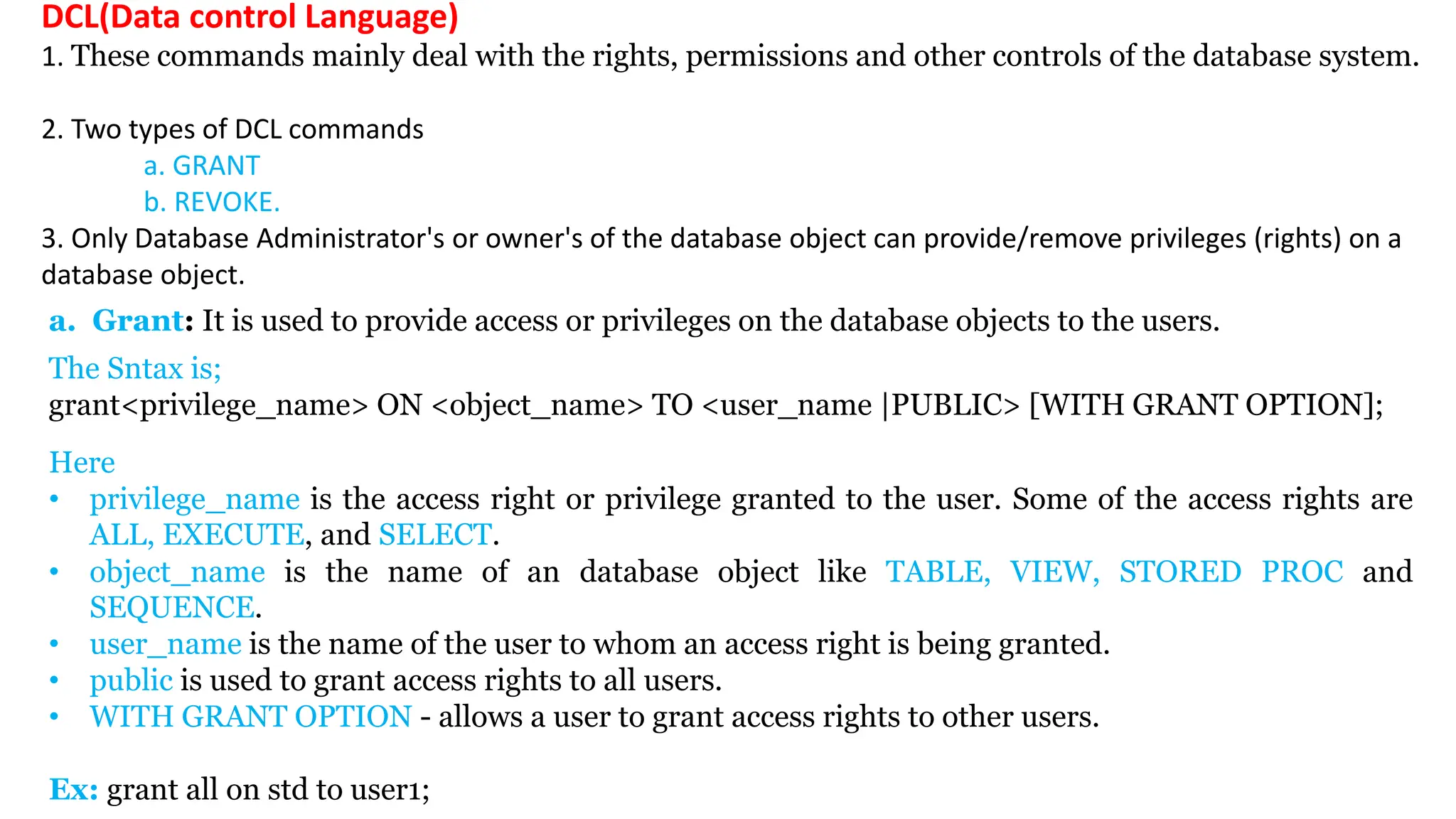Here • privilege_name is the access right or privilege granted to the user. Some of the access rights are ALL, EXECUTE, and SELECT. • object_name is the name of an database object like TABLE, VIEW, STORED PROC and SEQUENCE. • user_name is the name of the user to whom an access right is being granted. • public is used to grant access rights to all users. • WITH GRANT OPTION - allows a user to grant access rights to other users. Ex: grant all on std to user1; DCL(Data control Language) 1. These commands mainly deal with the rights, permissions and other controls of the database system. 2. Two types of DCL commands a. GRANT b. REVOKE. 3. Only Database Administrator's or owner's of the database object can provide/remove privileges (rights) on a database object. a. Grant: It is used to provide access or privileges on the database objects to the users. The Sntax is; grant<privilege_name> ON <object_name> TO <user_name |PUBLIC> [WITH GRANT OPTION]; 