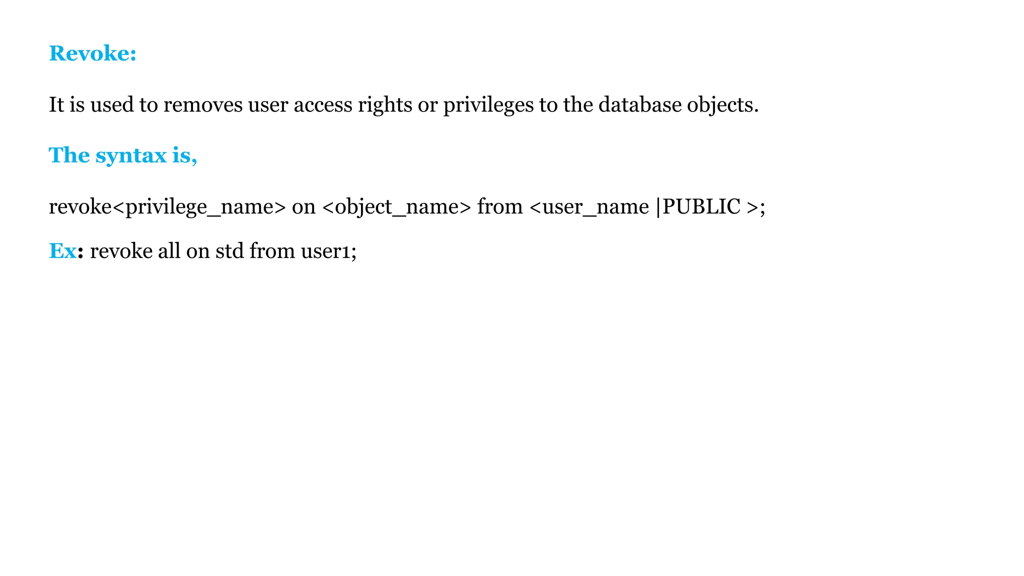 Revoke: It is used to removes user access rights or privileges to the database objects. The syntax is, revoke<privilege_name> on <object_name> from <user_name |PUBLIC >; Ex: revoke all on std from user1; 