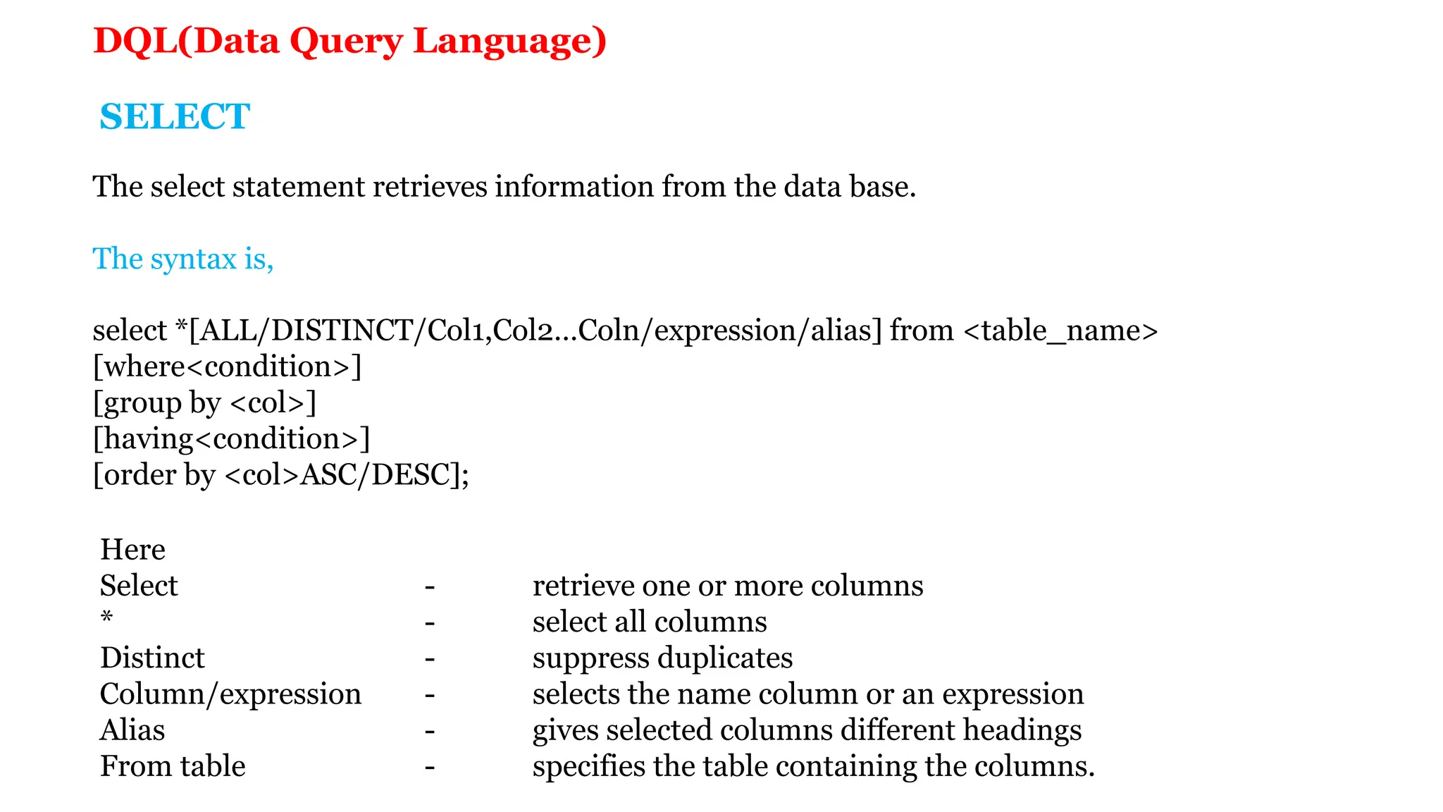 The select statement retrieves information from the data base. The syntax is, select *[ALL/DISTINCT/Col1,Col2…Coln/expression/alias] from <table_name> [where<condition>] [group by <col>] [having<condition>] [order by <col>ASC/DESC]; Here Select - retrieve one or more columns * - select all columns Distinct - suppress duplicates Column/expression - selects the name column or an expression Alias - gives selected columns different headings From table - specifies the table containing the columns. SELECT DQL(Data Query Language) 