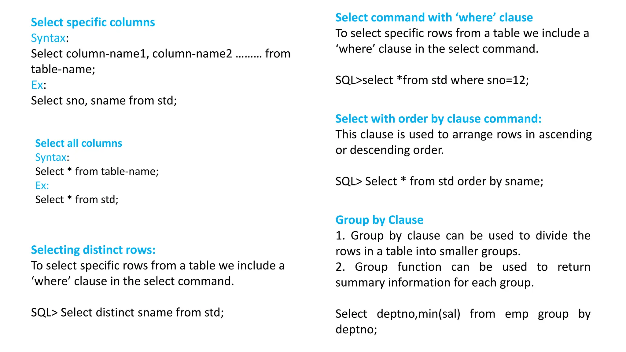 Select specific columns Syntax: Select column-name1, column-name2 ……… from table-name; Ex: Select sno, sname from std; Selecting distinct rows: To select specific rows from a table we include a ‘where’ clause in the select command. SQL> Select distinct sname from std; Select command with ‘where’ clause To select specific rows from a table we include a ‘where’ clause in the select command. SQL>select *from std where sno=12; Select with order by clause command: This clause is used to arrange rows in ascending or descending order. SQL> Select * from std order by sname; Group by Clause 1. Group by clause can be used to divide the rows in a table into smaller groups. 2. Group function can be used to return summary information for each group. Select deptno,min(sal) from emp group by deptno; Select all columns Syntax: Select * from table-name; Ex: Select * from std; 