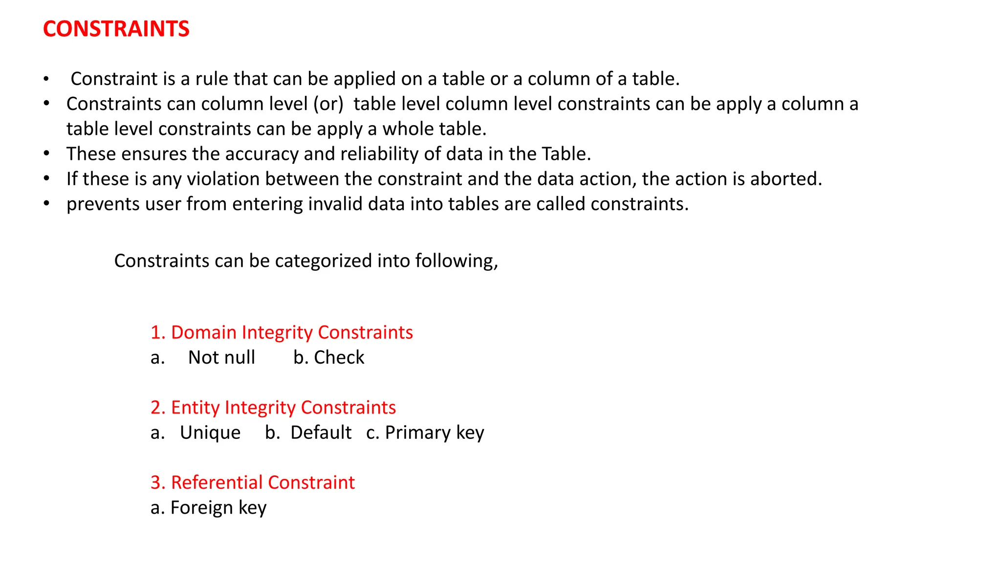 1. Domain Integrity Constraints a. Not null b. Check 2. Entity Integrity Constraints a. Unique b. Default c. Primary key 3. Referential Constraint a. Foreign key CONSTRAINTS • Constraint is a rule that can be applied on a table or a column of a table. • Constraints can column level (or) table level column level constraints can be apply a column a table level constraints can be apply a whole table. • These ensures the accuracy and reliability of data in the Table. • If these is any violation between the constraint and the data action, the action is aborted. • prevents user from entering invalid data into tables are called constraints. Constraints can be categorized into following, 