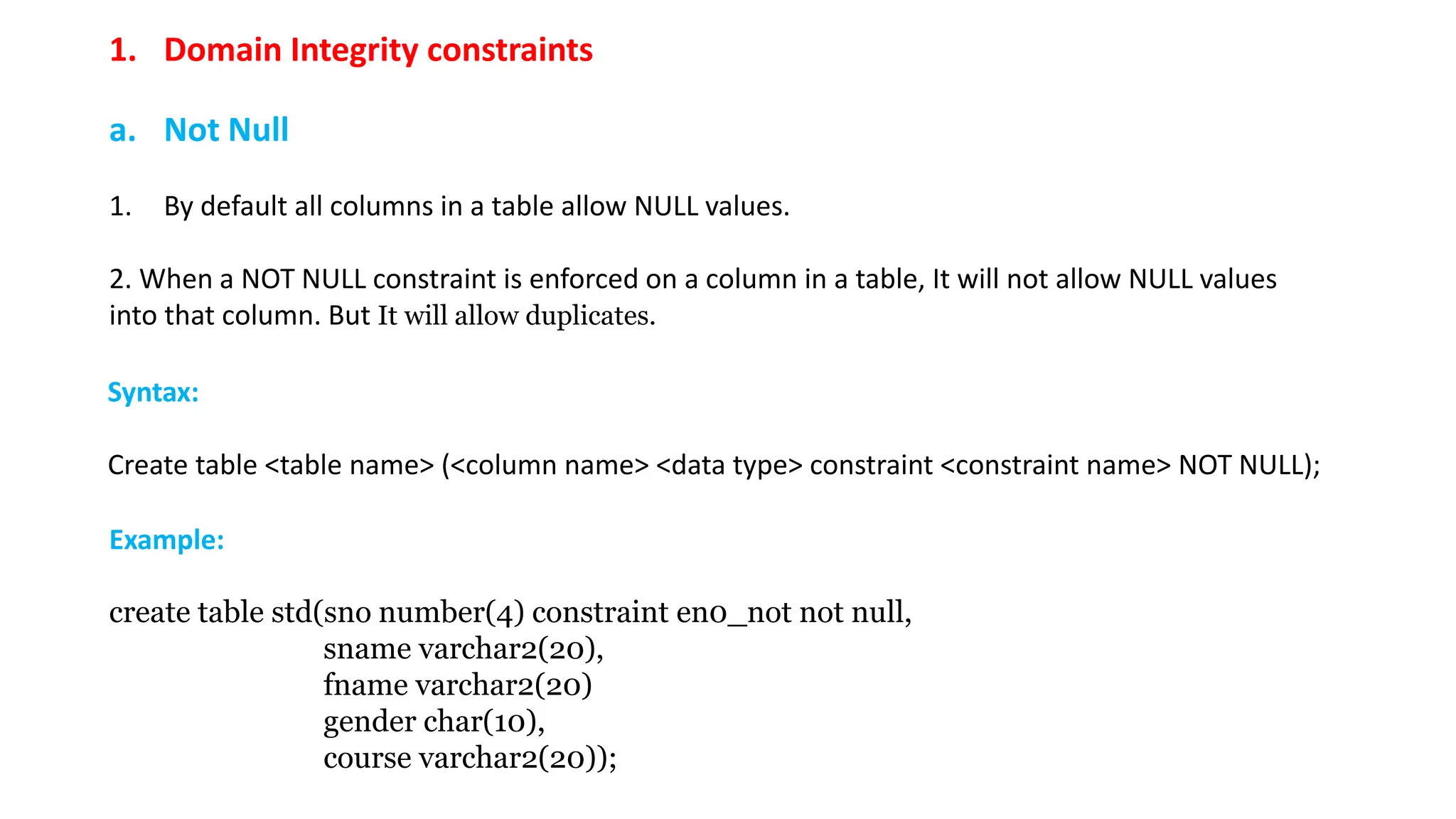 1. Domain Integrity constraints a. Not Null 1. By default all columns in a table allow NULL values. 2. When a NOT NULL constraint is enforced on a column in a table, It will not allow NULL values into that column. But It will allow duplicates. Example: create table std(sno number(4) constraint en0_not not null, sname varchar2(20), fname varchar2(20) gender char(10), course varchar2(20)); Syntax: Create table <table name> (<column name> <data type> constraint <constraint name> NOT NULL); 