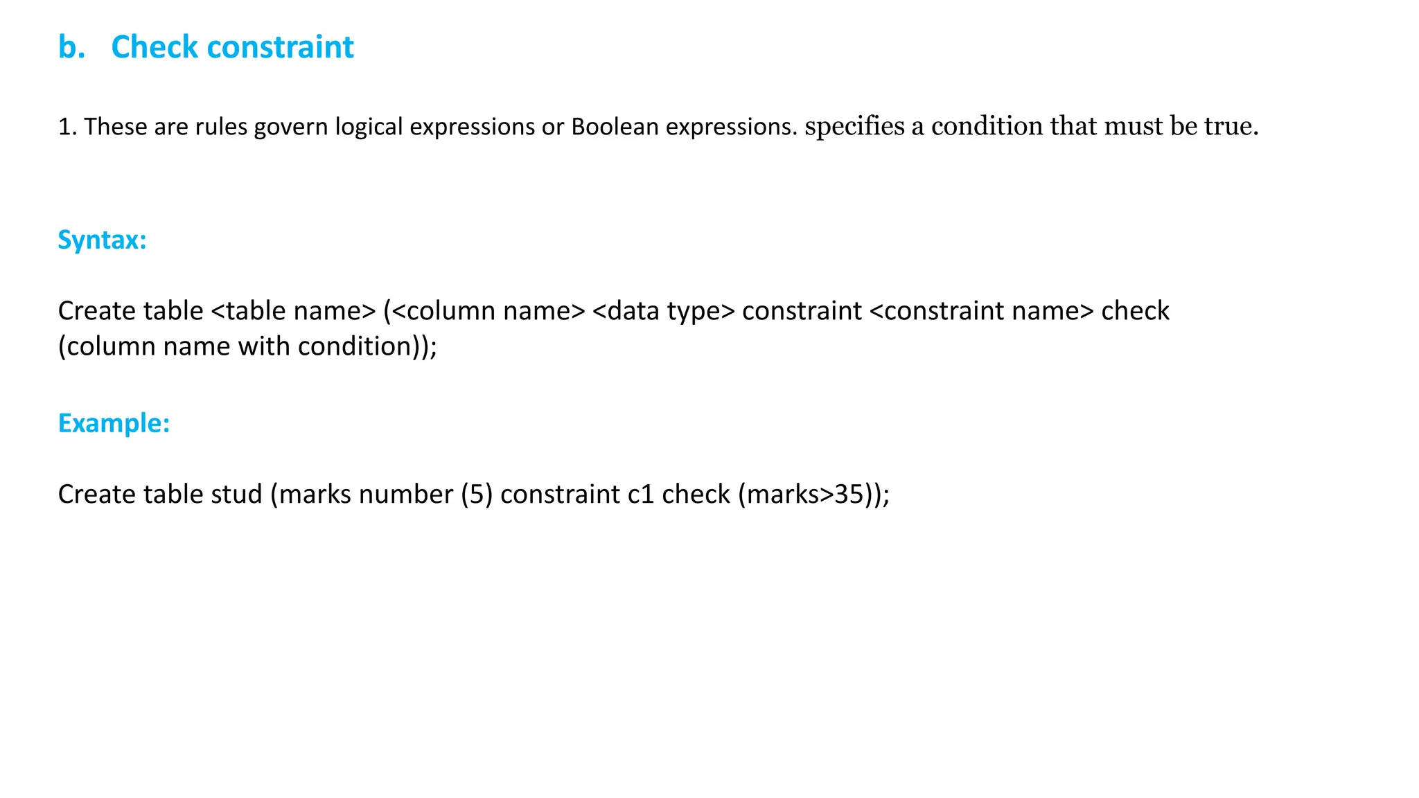 b. Check constraint 1. These are rules govern logical expressions or Boolean expressions. specifies a condition that must be true. Syntax: Create table <table name> (<column name> <data type> constraint <constraint name> check (column name with condition)); Example: Create table stud (marks number (5) constraint c1 check (marks>35)); 