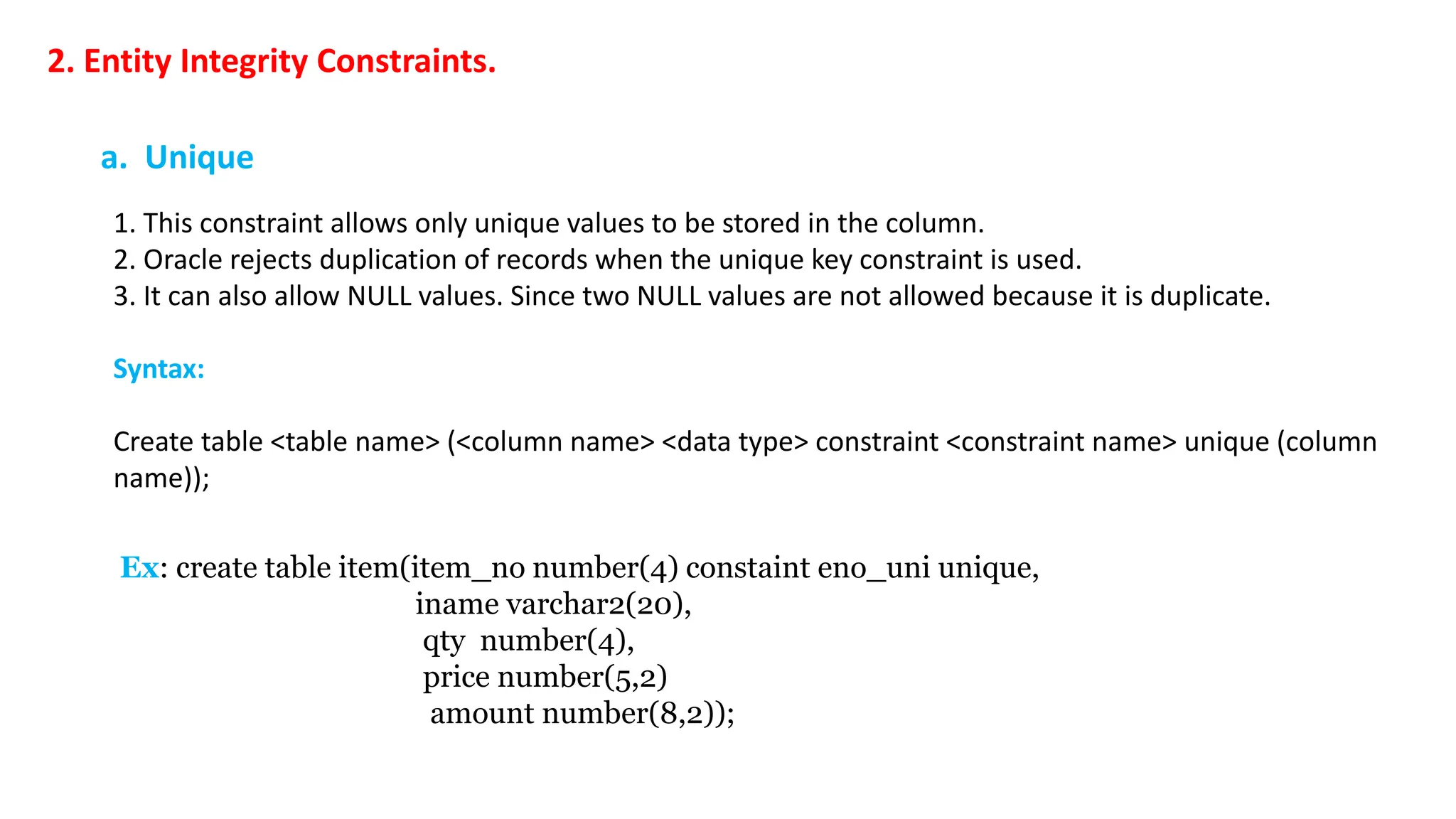 2. Entity Integrity Constraints. a. Unique 1. This constraint allows only unique values to be stored in the column. 2. Oracle rejects duplication of records when the unique key constraint is used. 3. It can also allow NULL values. Since two NULL values are not allowed because it is duplicate. Syntax: Create table <table name> (<column name> <data type> constraint <constraint name> unique (column name)); Ex: create table item(item_no number(4) constaint eno_uni unique, iname varchar2(20), qty number(4), price number(5,2) amount number(8,2)); 