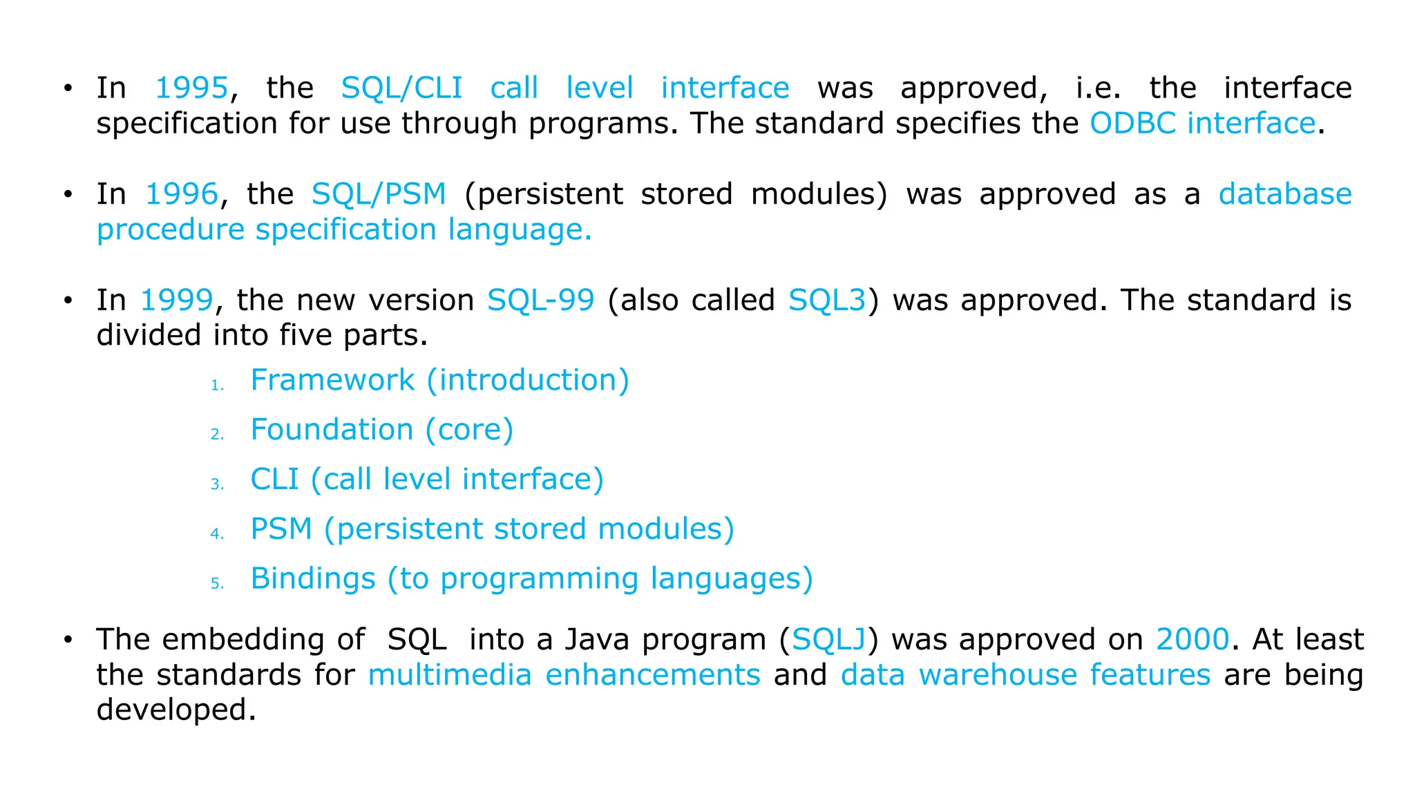 • In 1995, the SQL/CLI call level interface was approved, i.e. the interface specification for use through programs. The standard specifies the ODBC interface. • In 1996, the SQL/PSM (persistent stored modules) was approved as a database procedure specification language. • In 1999, the new version SQL-99 (also called SQL3) was approved. The standard is divided into five parts. 1. Framework (introduction) 2. Foundation (core) 3. CLI (call level interface) 4. PSM (persistent stored modules) 5. Bindings (to programming languages) • The embedding of SQL into a Java program (SQLJ) was approved on 2000. At least the standards for multimedia enhancements and data warehouse features are being developed. 
