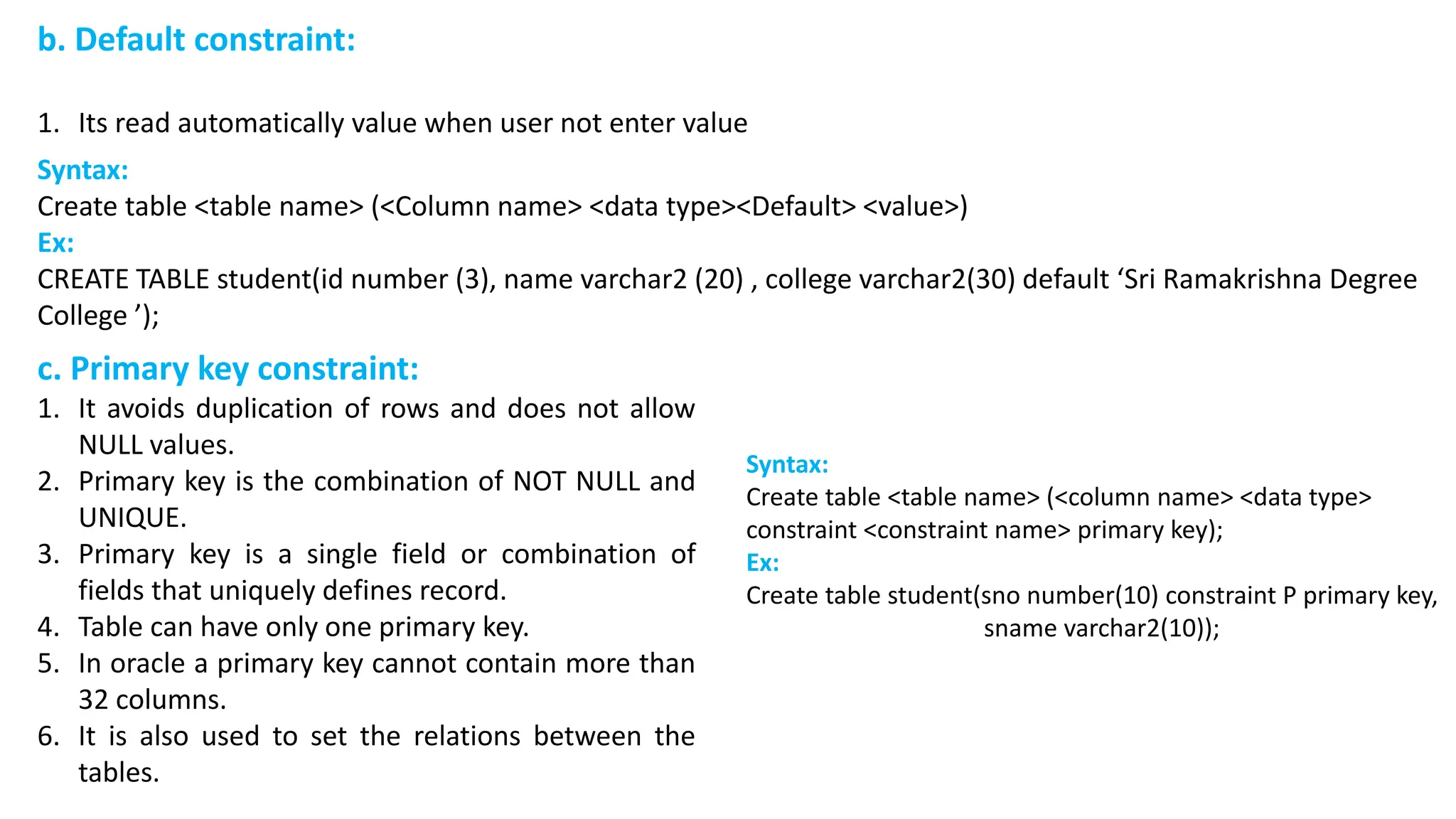 b. Default constraint: 1. Its read automatically value when user not enter value c. Primary key constraint: 1. It avoids duplication of rows and does not allow NULL values. 2. Primary key is the combination of NOT NULL and UNIQUE. 3. Primary key is a single field or combination of fields that uniquely defines record. 4. Table can have only one primary key. 5. In oracle a primary key cannot contain more than 32 columns. 6. It is also used to set the relations between the tables. Syntax: Create table <table name> (<column name> <data type> constraint <constraint name> primary key); Ex: Create table student(sno number(10) constraint P primary key, sname varchar2(10)); Syntax: Create table <table name> (<Column name> <data type><Default> <value>) Ex: CREATE TABLE student(id number (3), name varchar2 (20) , college varchar2(30) default ‘Sri Ramakrishna Degree College ’); 