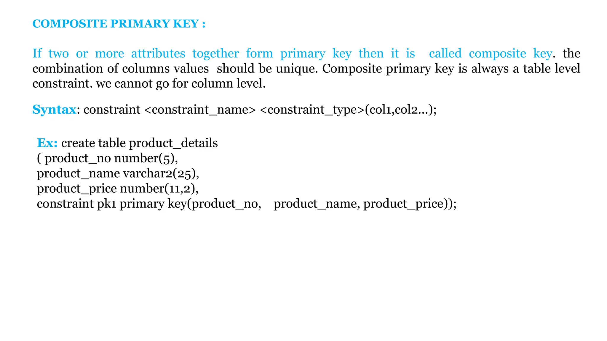 Ex: create table product_details ( product_no number(5), product_name varchar2(25), product_price number(11,2), constraint pk1 primary key(product_no, product_name, product_price)); COMPOSITE PRIMARY KEY : If two or more attributes together form primary key then it is called composite key. the combination of columns values should be unique. Composite primary key is always a table level constraint. we cannot go for column level. Syntax: constraint <constraint_name> <constraint_type>(col1,col2...); 