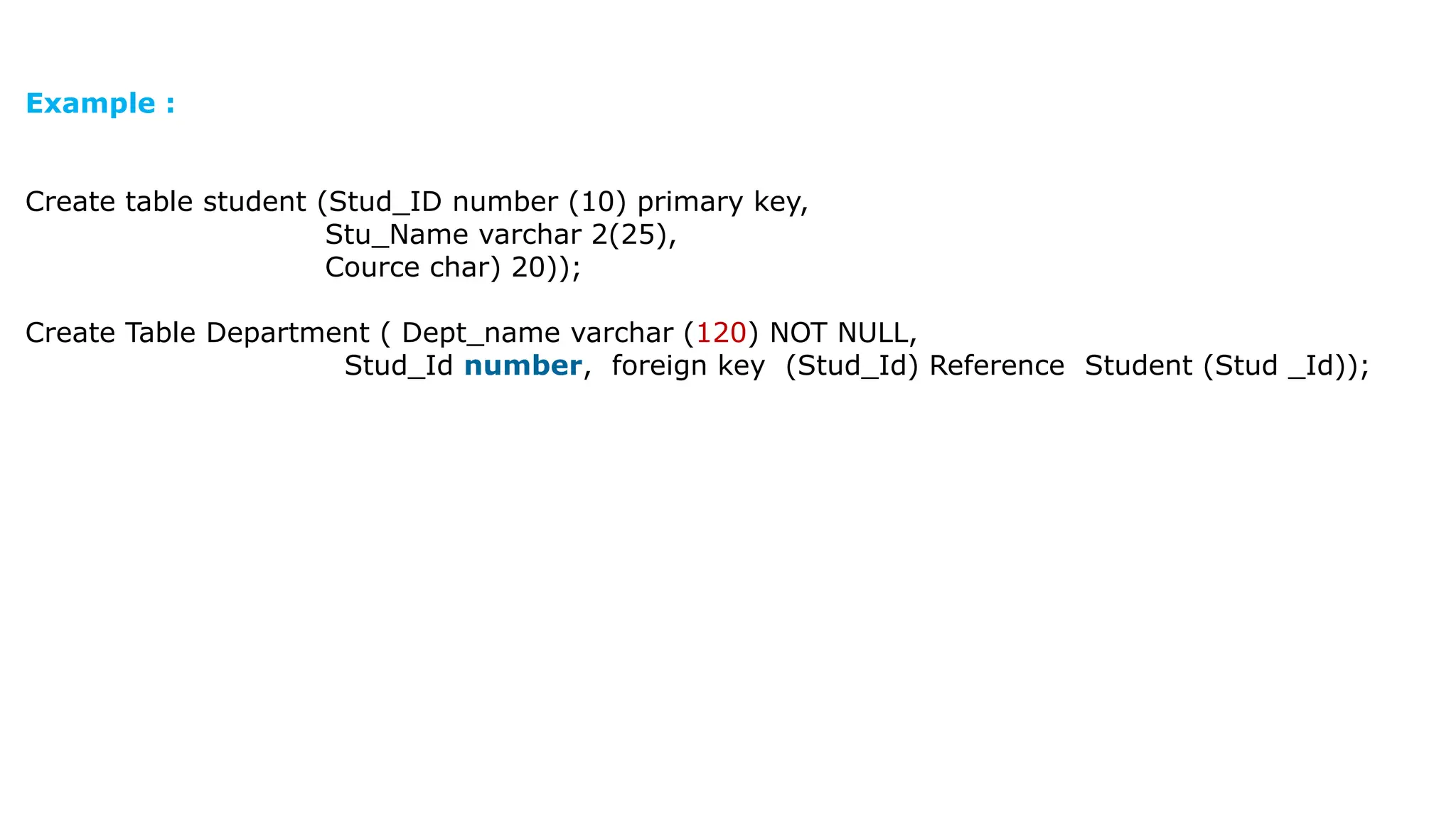 Example : Create table student (Stud_ID number (10) primary key, Stu_Name varchar 2(25), Cource char) 20)); Create Table Department ( Dept_name varchar (120) NOT NULL, Stud_Id number, foreign key (Stud_Id) Reference Student (Stud _Id)); 