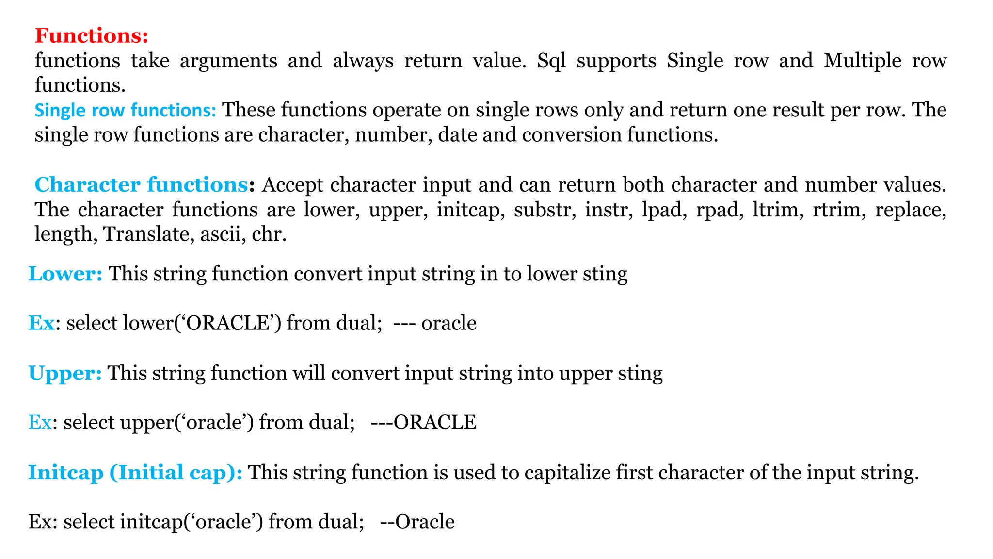 Lower: This string function convert input string in to lower sting Ex: select lower(‘ORACLE’) from dual; --- oracle Upper: This string function will convert input string into upper sting Ex: select upper(‘oracle’) from dual; ---ORACLE Initcap (Initial cap): This string function is used to capitalize first character of the input string. Ex: select initcap(‘oracle’) from dual; --Oracle Functions: functions take arguments and always return value. Sql supports Single row and Multiple row functions. Single row functions: These functions operate on single rows only and return one result per row. The single row functions are character, number, date and conversion functions. Character functions: Accept character input and can return both character and number values. The character functions are lower, upper, initcap, substr, instr, lpad, rpad, ltrim, rtrim, replace, length, Translate, ascii, chr. 